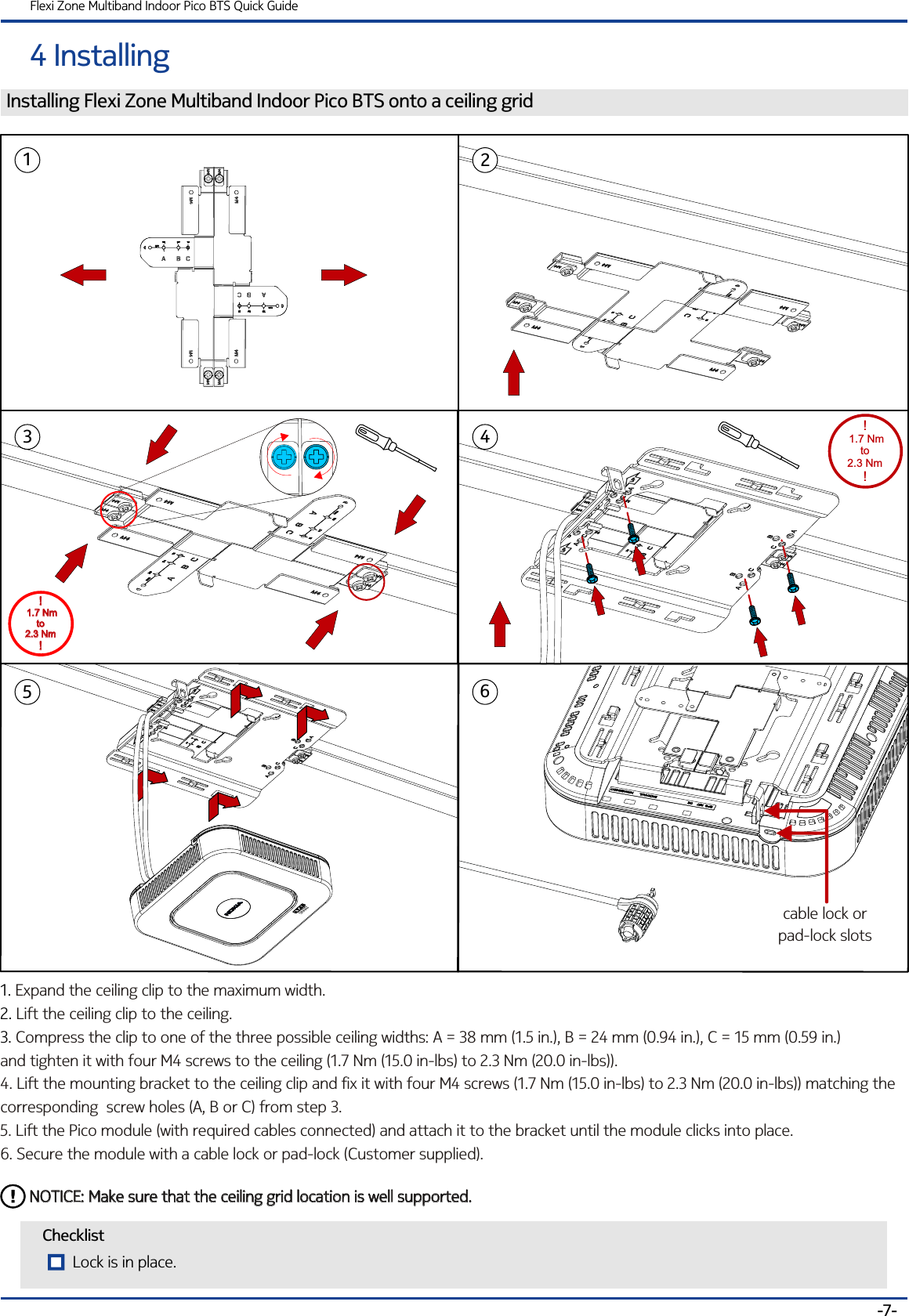 4 InstallingFlexi Zone Multiband Indoor Pico BTS Quick GuideChecklistInstalling Flexi Zone Multiband Indoor Pico BTS onto a ceiling grid1. 2. 3. Expand the ceiling clip to the maximum width.Lift the ceiling clip to the ceiling.Compress the clip to one of the three possible ceiling widths: A = 38 mm (1.5 in.), B = 24 mm (0.94 in.), C = 15 mm (0.59 in.)     and tighten it with four M4 screws to the ceiling (1.7 Nm (15.0 in-lbs) to 2.3 Nm (20.0 in-lbs)).4. Lift the mounting bracket to the ceiling clip and fix it with four M4 screws (1.7 Nm (15.0 in-lbs) to 2.3 Nm (20.0 in-lbs)) matching the corresponding  screw holes (A, B or C) from step 3.5. Lift the Pico module (with required cables connected) and attach it to the bracket until the module clicks into place. 6. Secure the module with a cable lock or pad-lock (Customer supplied).-7-132NOTICE: Make sure that the ceiling grid location is well supported.NOTICE: Make sure that the ceiling grid location is well supported.456cable lock orpad-lock slots! 1.7 Nm to 2.3 Nm!! 1.7 Nm to 2.3 Nm!!! 1.7 Nm to 2.3 NmLock is in place.