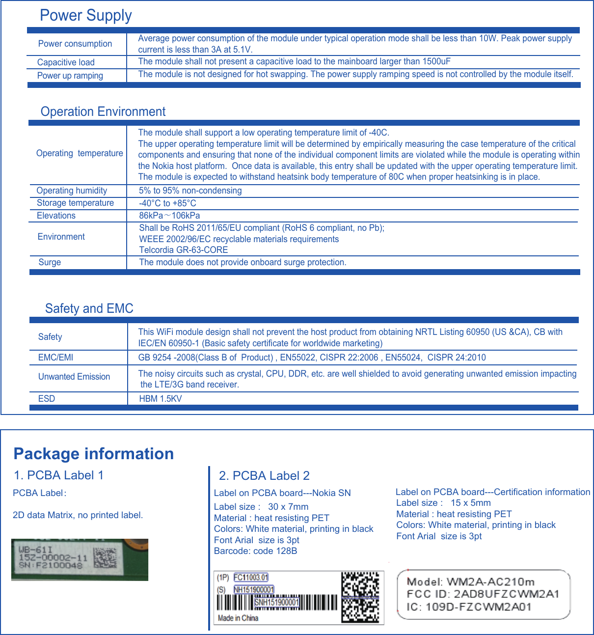 Package information1. PCBA Label 1PCBA Label：2D data Matrix, no printed label. 2. PCBA Label 2Label on PCBA board---Nokia SN Label size :   30 x 7mm Material : heat resisting PETColors: White material, printing in blackFont Arial  size is 3pt  Barcode: code 128BLabel on PCBA board---Certification information Label size :   15 x 5mm Material : heat resisting PETColors: White material, printing in blackFont Arial  size is 3ptPower SupplyPower up ramping Operation Environment Safety and EMCPower consumption Average power consumption of the module under typical operation mode shall be less than 10W. Peak power supplycurrent is less than 3A at 5.1V.Capacitive loadThe module shall not present a capacitive load to the mainboard larger than 1500uFThe module is not designed for hot swapping. The power supply ramping speed is not controlled by the module itself.Operating  temperatureThe module shall support a low operating temperature limit of -40C.  The upper operating temperature limit will be determined by empirically measuring the case temperature of the criticalcomponents and ensuring that none of the individual component limits are violated while the module is operating withinthe Nokia host platform.  Once data is available, this entry shall be updated with the upper operating temperature limit.  The module is expected to withstand heatsink body temperature of 80C when proper heatsinking is in place.Operating humidity5% to 95% non-condensing-40°C to +85°CStorage temperatureSafety This WiFi module design shall not prevent the host product from obtaining NRTL Listing 60950 (US &amp;CA), CB with IEC/EN 60950-1 (Basic safety certificate for worldwide marketing)EMC/EMI GB 9254 -2008(Class B of  Product) , EN55022, CISPR 22:2006 , EN55024,  CISPR 24:2010The noisy circuits such as crystal, CPU, DDR, etc. are well shielded to avoid generating unwanted emission impacting the LTE/3G band receiver.Unwanted Emission HBM 1.5KVESDElevationsEnvironmentSurge86kPa～106kPaShall be RoHS 2011/65/EU compliant (RoHS 6 compliant, no Pb); WEEE 2002/96/EC recyclable materials requirements Telcordia GR-63-COREThe module does not provide onboard surge protection.