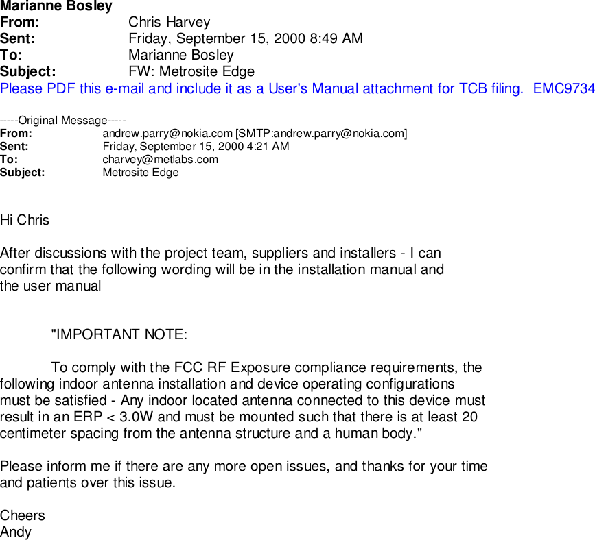 Marianne BosleyFrom: Chris HarveySent: Friday, September 15, 2000 8:49 AMTo: Marianne BosleySubject: FW: Metrosite EdgePlease PDF this e-mail and include it as a User&apos;s Manual attachment for TCB filing.  EMC9734-----Original Message-----From: andrew.parry@nokia.com [SMTP:andrew.parry@nokia.com]Sent: Friday, September 15, 2000 4:21 AMTo: charvey@metlabs.comSubject: Metrosite EdgeHi ChrisAfter discussions with the project team, suppliers and installers - I canconfirm that the following wording will be in the installation manual andthe user manual&quot;IMPORTANT NOTE:To comply with the FCC RF Exposure compliance requirements, thefollowing indoor antenna installation and device operating configurationsmust be satisfied - Any indoor located antenna connected to this device mustresult in an ERP &lt; 3.0W and must be mounted such that there is at least 20centimeter spacing from the antenna structure and a human body.&quot;Please inform me if there are any more open issues, and thanks for your timeand patients over this issue.CheersAndy