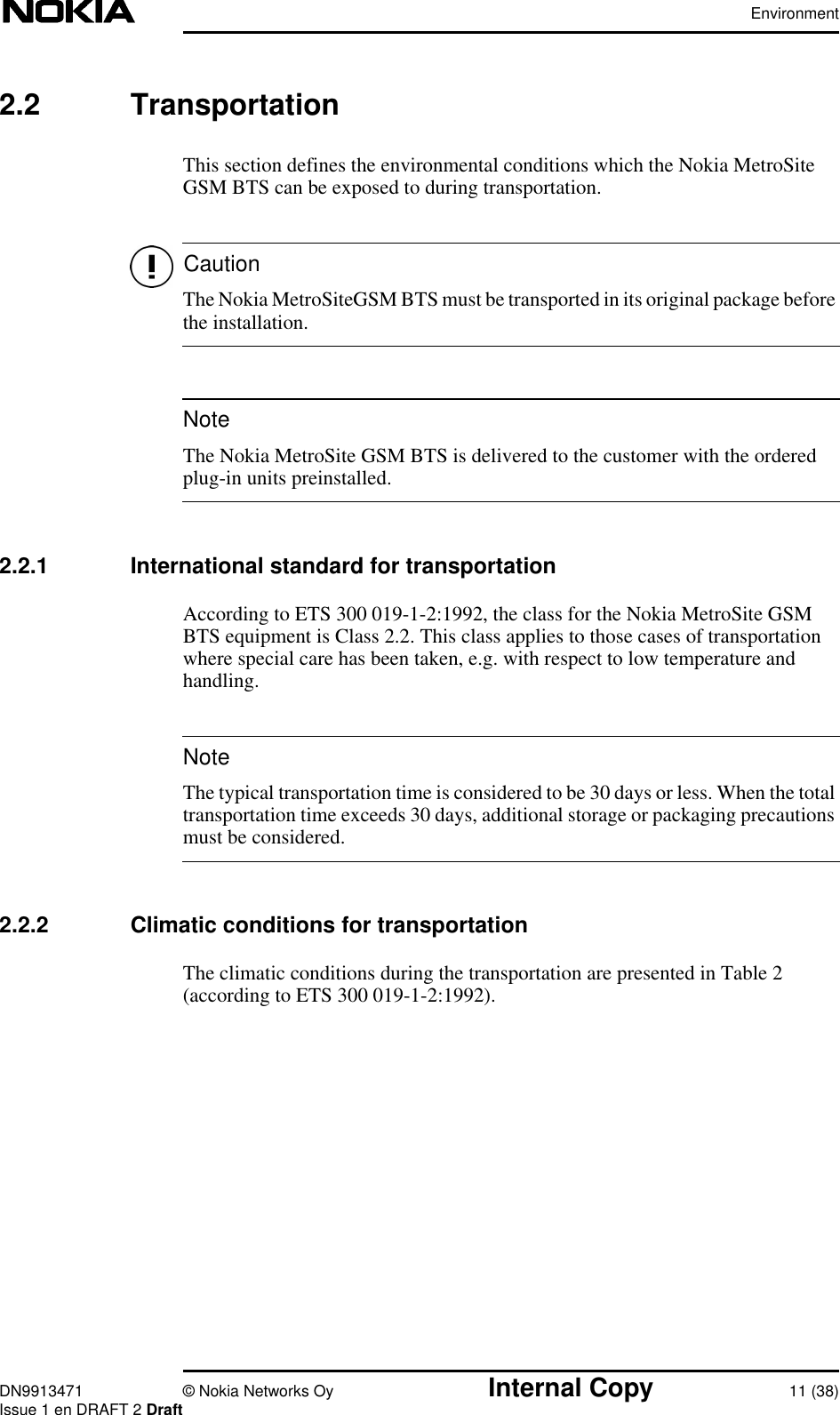 EnvironmentDN9913471 © Nokia Networks Oy Internal Copy 11 (38)Issue 1 en DRAFT 2 DraftCautionNoteNote2.2 TransportationThis section defines the environmental conditions which the Nokia MetroSiteGSM BTS can be exposed to during transportation.The Nokia MetroSiteGSM BTS must be transported in its original package beforethe installation.The Nokia MetroSite GSM BTS is delivered to the customer with the orderedplug-in units preinstalled.2.2.1 International standard for transportationAccording to ETS 300 019-1-2:1992, the class for the Nokia MetroSite GSMBTS equipment is Class 2.2. This class applies to those cases of transportationwhere special care has been taken, e.g. with respect to low temperature andhandling.The typical transportation time is considered to be 30 days or less. When the totaltransportation time exceeds 30 days, additional storage or packaging precautionsmust be considered.2.2.2 Climatic conditions for transportationThe climatic conditions during the transportation are presented in Table 2(according to ETS 300 019-1-2:1992).