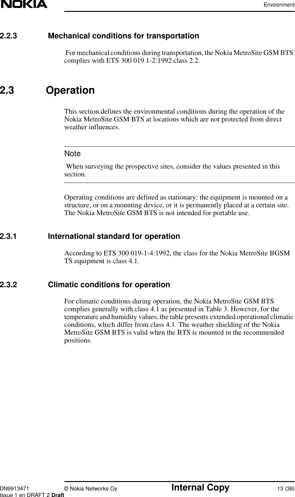 EnvironmentDN9913471 © Nokia Networks Oy Internal Copy 13 (38)Issue 1 en DRAFT 2 DraftNote2.2.3  Mechanical conditions for transportationFor mechanical conditions during transportation, the Nokia MetroSite GSM BTScomplies with ETS 300 019 1-2:1992 class 2.2.2.3 OperationThis section defines the environmental conditions during the operation of theNokia MetroSite GSM BTS at locations which are not protected from directweather influences. When surveying the prospective sites, consider the values presented in thissection.Operating conditions are defined as stationary: the equipment is mounted on astructure, or on a mounting device, or it is permanently placed at a certain site.The Nokia MetroSite GSM BTS is not intended for portable use.2.3.1  International standard for operationAccording to ETS 300 019-1-4:1992, the class for the Nokia MetroSite BGSMTS equipment is class 4.1.2.3.2  Climatic conditions for operationFor climatic conditions during operation, the Nokia MetroSite GSM BTScomplies generally with class 4.1 as presented in Table 3. However, for thetemperature and humidity values, the table presents extended operational climaticconditions, which differ from class 4.1. The weather shielding of the NokiaMetroSite GSM BTS is valid when the BTS is mounted in the recommendedpositions.