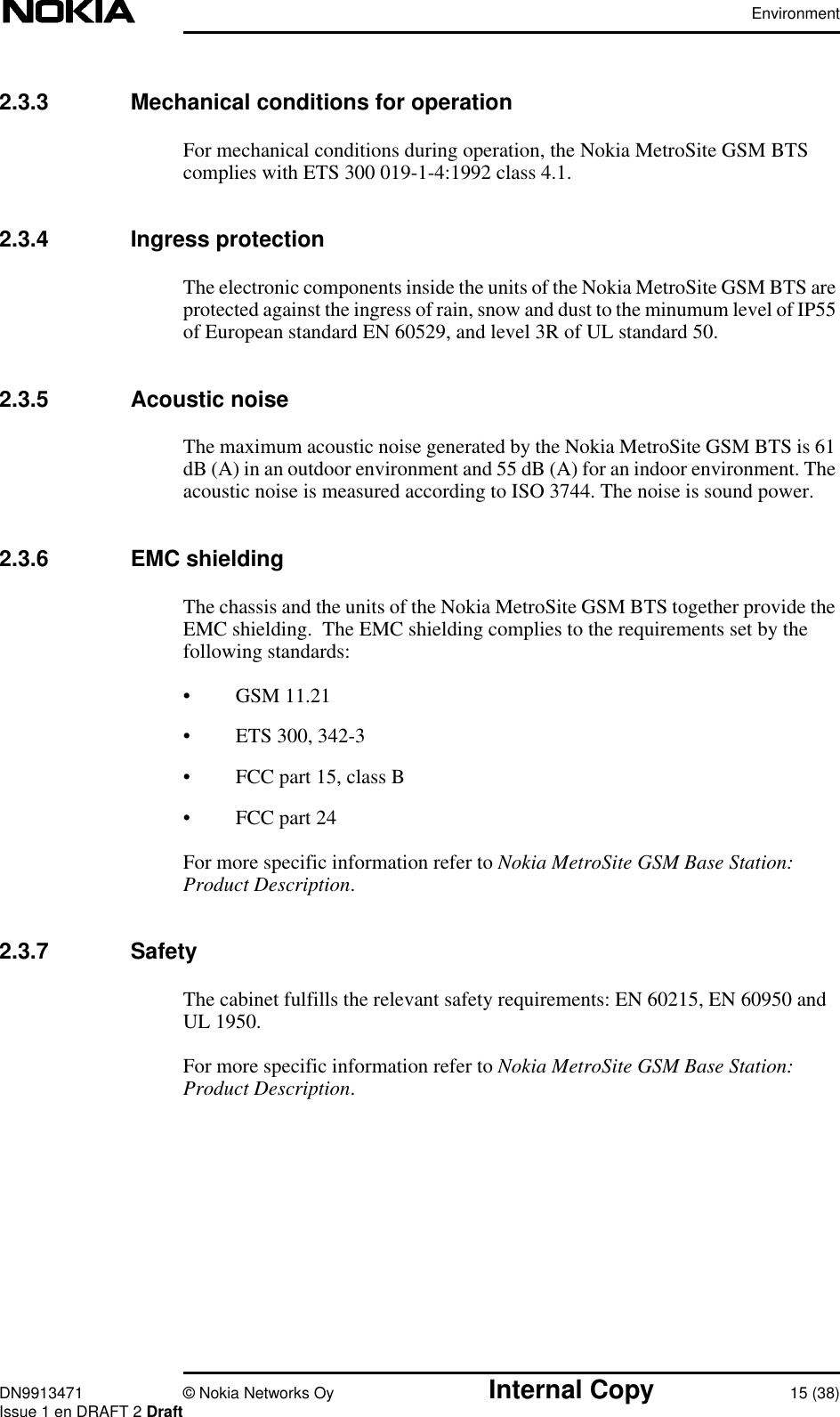 EnvironmentDN9913471 © Nokia Networks Oy Internal Copy 15 (38)Issue 1 en DRAFT 2 Draft2.3.3 Mechanical conditions for operationFor mechanical conditions during operation, the Nokia MetroSite GSM BTScomplies with ETS 300 019-1-4:1992 class 4.1.2.3.4 Ingress protectionThe electronic components inside the units of the Nokia MetroSite GSM BTS areprotected against the ingress of rain, snow and dust to the minumum level of IP55of European standard EN 60529, and level 3R of UL standard 50.2.3.5 Acoustic noiseThe maximum acoustic noise generated by the Nokia MetroSite GSM BTS is 61dB (A) in an outdoor environment and 55 dB (A) for an indoor environment. Theacoustic noise is measured according to ISO 3744. The noise is sound power.2.3.6 EMC shieldingThe chassis and the units of the Nokia MetroSite GSM BTS together provide theEMC shielding.  The EMC shielding complies to the requirements set by thefollowing standards:• GSM 11.21• ETS 300, 342-3• FCC part 15, class B• FCC part 24For more specific information refer to Nokia MetroSite GSM Base Station:Product Description.2.3.7 SafetyThe cabinet fulfills the relevant safety requirements: EN 60215, EN 60950 andUL 1950.For more specific information refer to Nokia MetroSite GSM Base Station:Product Description.