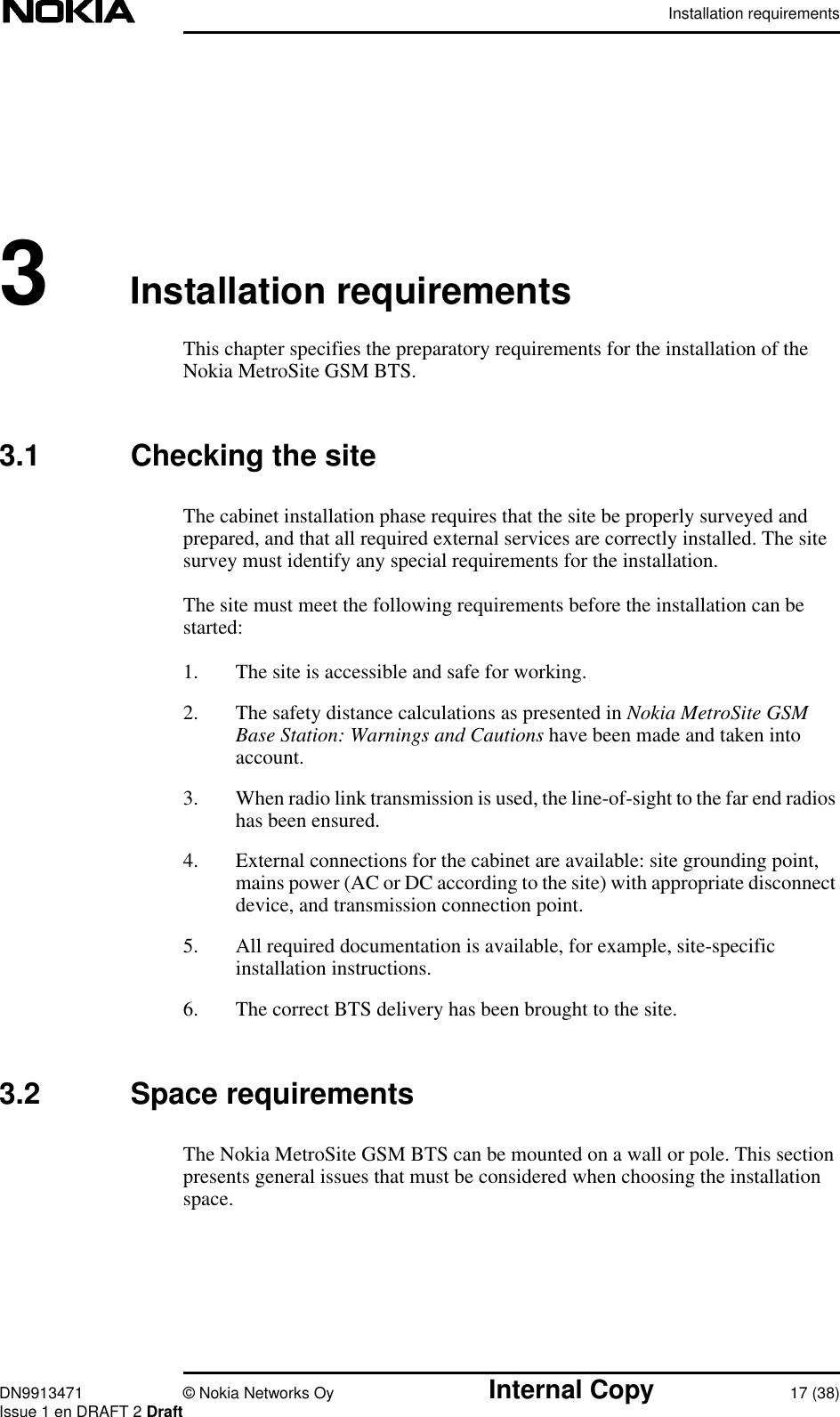 Installation requirementsDN9913471 © Nokia Networks Oy Internal Copy 17 (38)Issue 1 en DRAFT 2 Draft3Installation requirementsThis chapter specifies the preparatory requirements for the installation of theNokia MetroSite GSM BTS.3.1 Checking the siteThe cabinet installation phase requires that the site be properly surveyed andprepared, and that all required external services are correctly installed. The sitesurvey must identify any special requirements for the installation.The site must meet the following requirements before the installation can bestarted:1. The site is accessible and safe for working.2. The safety distance calculations as presented in Nokia MetroSite GSMBase Station: Warnings and Cautions have been made and taken intoaccount.3. When radio link transmission is used, the line-of-sight to the far end radioshas been ensured.4. External connections for the cabinet are available: site grounding point,mains power (AC or DC according to the site) with appropriate disconnectdevice, and transmission connection point.5. All required documentation is available, for example, site-specificinstallation instructions.6. The correct BTS delivery has been brought to the site.3.2 Space requirementsThe Nokia MetroSite GSM BTS can be mounted on a wall or pole. This sectionpresents general issues that must be considered when choosing the installationspace.