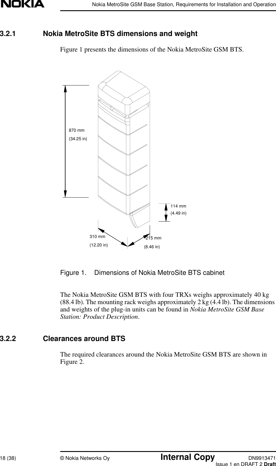 Nokia MetroSite GSM Base Station, Requirements for Installation and Operation18 (38) © Nokia Networks Oy Internal Copy DN9913471Issue 1 en DRAFT 2 Draft3.2.1 Nokia MetroSite BTS dimensions and weightFigure 1 presents the dimensions of the Nokia MetroSite GSM BTS.Figure 1. Dimensions of Nokia MetroSite BTS cabinetThe Nokia MetroSite GSM BTS with four TRXs weighs approximately 40 kg(88.4 lb). The mounting rack weighs approximately 2 kg (4.4 lb). The dimensionsand weights of the plug-in units can be found in Nokia MetroSite GSM BaseStation: Product Description.3.2.2 Clearances around BTSThe required clearances around the Nokia MetroSite GSM BTS are shown inFigure 2.310 mm 215 mm114 mm870 mm(34.25 in)(4.49 in)(12.20 in) (8.46 in)