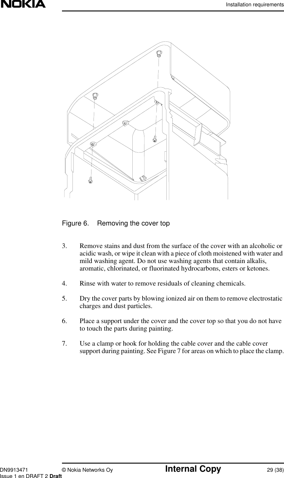 Installation requirementsDN9913471 © Nokia Networks Oy Internal Copy 29 (38)Issue 1 en DRAFT 2 DraftFigure 6. Removing the cover top3. Remove stains and dust from the surface of the cover with an alcoholic oracidic wash, or wipe it clean with a piece of cloth moistened with water andmild washing agent. Do not use washing agents that contain alkalis,aromatic, chlorinated, or fluorinated hydrocarbons, esters or ketones.4. Rinse with water to remove residuals of cleaning chemicals.5. Dry the cover parts by blowing ionized air on them to remove electrostaticcharges and dust particles.6. Place a support under the cover and the cover top so that you do not haveto touch the parts during painting.7. Use a clamp or hook for holding the cable cover and the cable coversupport during painting. See Figure 7 for areas on which to place the clamp.