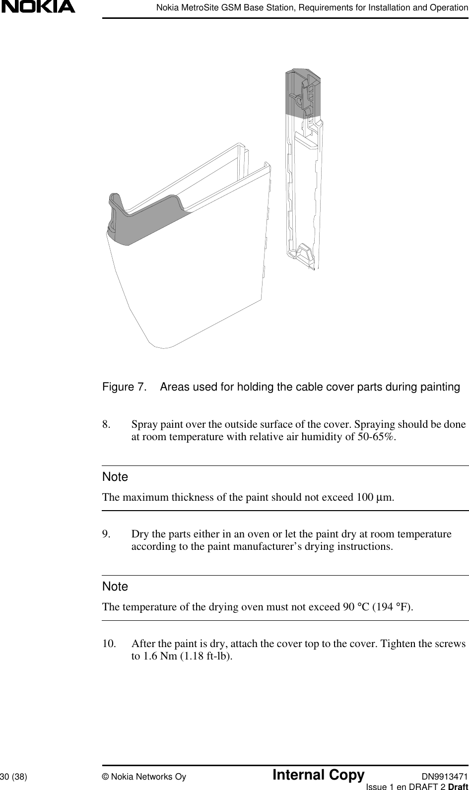 Nokia MetroSite GSM Base Station, Requirements for Installation and Operation30 (38) © Nokia Networks Oy Internal Copy DN9913471Issue 1 en DRAFT 2 DraftNoteNoteFigure 7. Areas used for holding the cable cover parts during painting8. Spray paint over the outside surface of the cover. Spraying should be doneat room temperature with relative air humidity of 50-65%.The maximum thickness of the paint should not exceed 100 µm.9. Dry the parts either in an oven or let the paint dry at room temperatureaccording to the paint manufacturer’s drying instructions.The temperature of the drying oven must not exceed 90 °C (194 °F).10. After the paint is dry, attach the cover top to the cover. Tighten the screwsto 1.6 Nm (1.18 ft-lb).