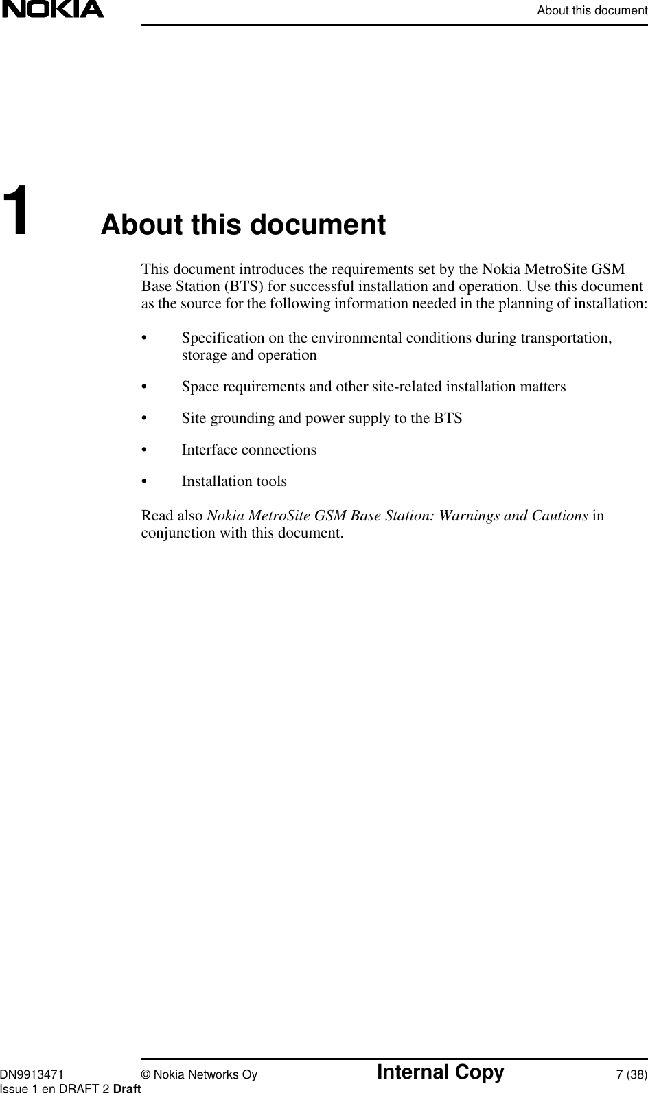 About this documentDN9913471 © Nokia Networks Oy Internal Copy 7 (38)Issue 1 en DRAFT 2 Draft1About this documentThis document introduces the requirements set by the Nokia MetroSite GSMBase Station (BTS) for successful installation and operation. Use this documentas the source for the following information needed in the planning of installation:• Specification on the environmental conditions during transportation,storage and operation• Space requirements and other site-related installation matters• Site grounding and power supply to the BTS• Interface connections• Installation toolsRead also Nokia MetroSite GSM Base Station: Warnings and Cautions inconjunction with this document.