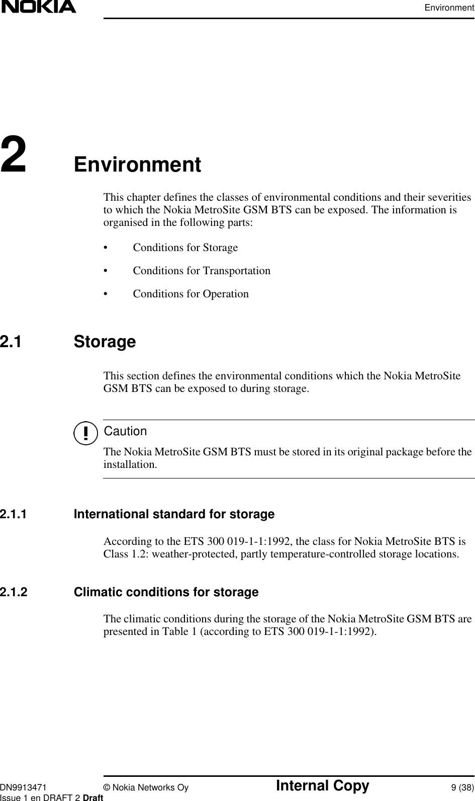 EnvironmentDN9913471 © Nokia Networks Oy Internal Copy 9 (38)Issue 1 en DRAFT 2 DraftCaution2EnvironmentThis chapter defines the classes of environmental conditions and their severitiesto which the Nokia MetroSite GSM BTS can be exposed. The information isorganised in the following parts:• Conditions for Storage• Conditions for Transportation• Conditions for Operation2.1 StorageThis section defines the environmental conditions which the Nokia MetroSiteGSM BTS can be exposed to during storage.The Nokia MetroSite GSM BTS must be stored in its original package before theinstallation.2.1.1 International standard for storageAccording to the ETS 300 019-1-1:1992, the class for Nokia MetroSite BTS isClass 1.2: weather-protected, partly temperature-controlled storage locations.2.1.2 Climatic conditions for storageThe climatic conditions during the storage of the Nokia MetroSite GSM BTS arepresented in Table 1 (according to ETS 300 019-1-1:1992).