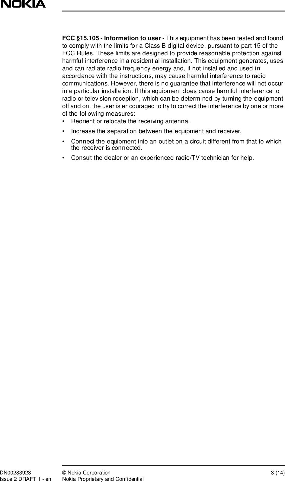 DN00283923 © Nokia Corporation 3 (14)Issue 2 DRAFT 1 - en Nokia Proprietary and ConfidentialFCC §15.105 - Information to user - This equipment has been tested and found to comply with the limits for a Class B digital device, pursuant to part 15 of the FCC Rules. These limits are designed to provide reasonable protection against harmful interference in a residential installation. This equipment generates, uses and can radiate radio frequency energy and, if not installed and used in accordance with the instructions, may cause harmful interference to radio communications. However, there is no guarantee that interference will not occur in a particular installation. If this equipment does cause harmful interference to radio or television reception, which can be determined by turning the equipment off and on, the user is encouraged to try to correct the interference by one or more of the following measures:•Reorient or relocate the receiving antenna.•Increase the separation between the equipment and receiver.•Connect the equipment into an outlet on a circuit different from that to which the receiver is connected.•Consult the dealer or an experienced radio/TV technician for help.