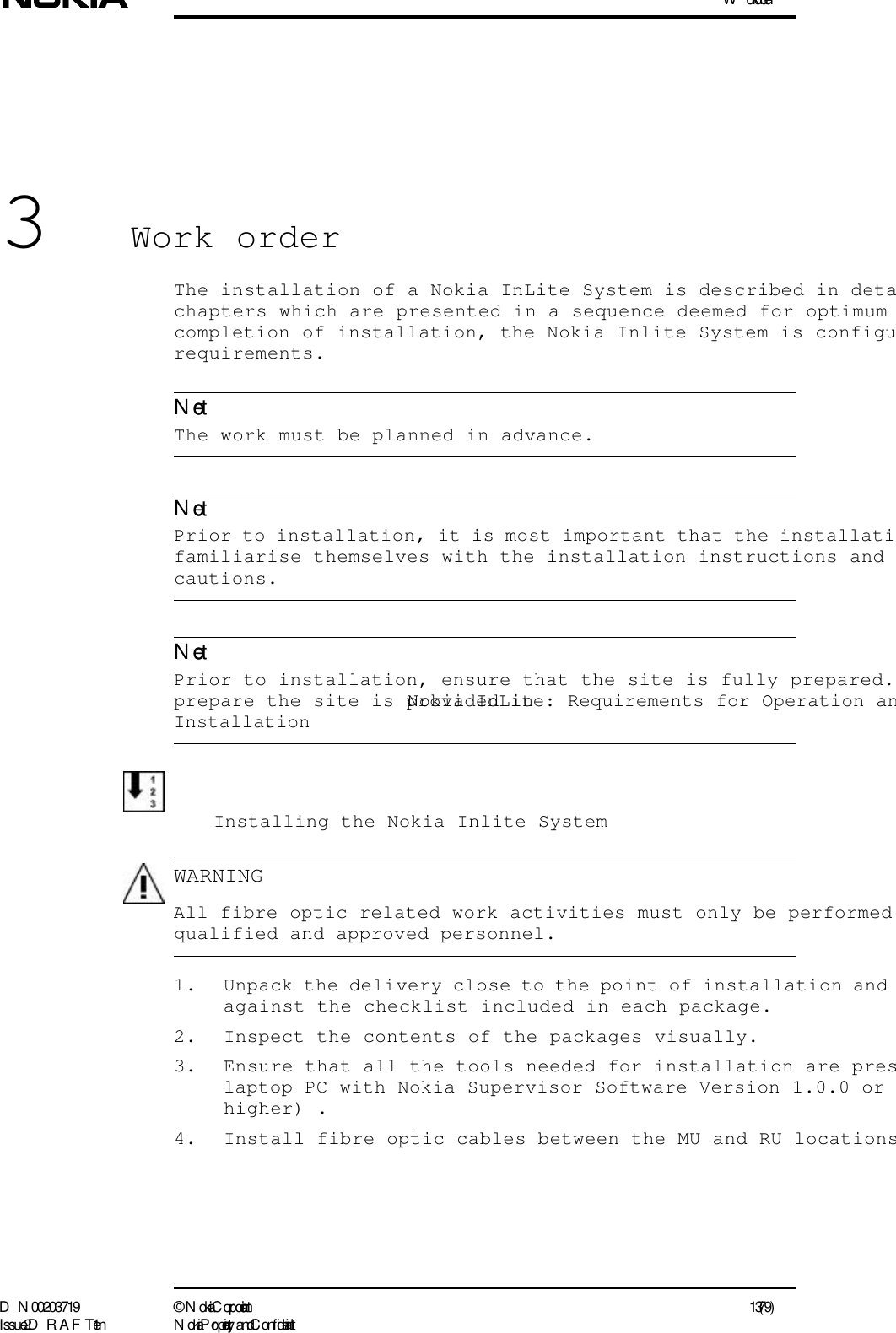 Work orderD N 00203719 ©  N okia Corporation 13 (79)I ssue 2 D RAFT 1 - en N okia Proprietary and C onf identialNoteNoteNoteWARNING3Work orderThe installation of a Nokia InLite System is described in detachapters which are presented in a sequence deemed for optimum completion of installation, the Nokia Inlite System is configurequirements. The work must be planned in advance.  Prior to installation, it is most important that the installatifamiliarise themselves with the installation instructions and cautions.  Prior to installation, ensure that the site is fully prepared. prepare the site is provided in Nokia InLite: Requirements for Operation anInstallation.Installing the Nokia Inlite System  All fibre optic related work activities must only be performed qualified and approved personnel.1. Unpack the delivery close to the point of installation and against the checklist included in each package.2. Inspect the contents of the packages visually.3. Ensure that all the tools needed for installation are preslaptop PC with Nokia Supervisor Software Version 1.0.0 or higher) .4. Install fibre optic cables between the MU and RU locations