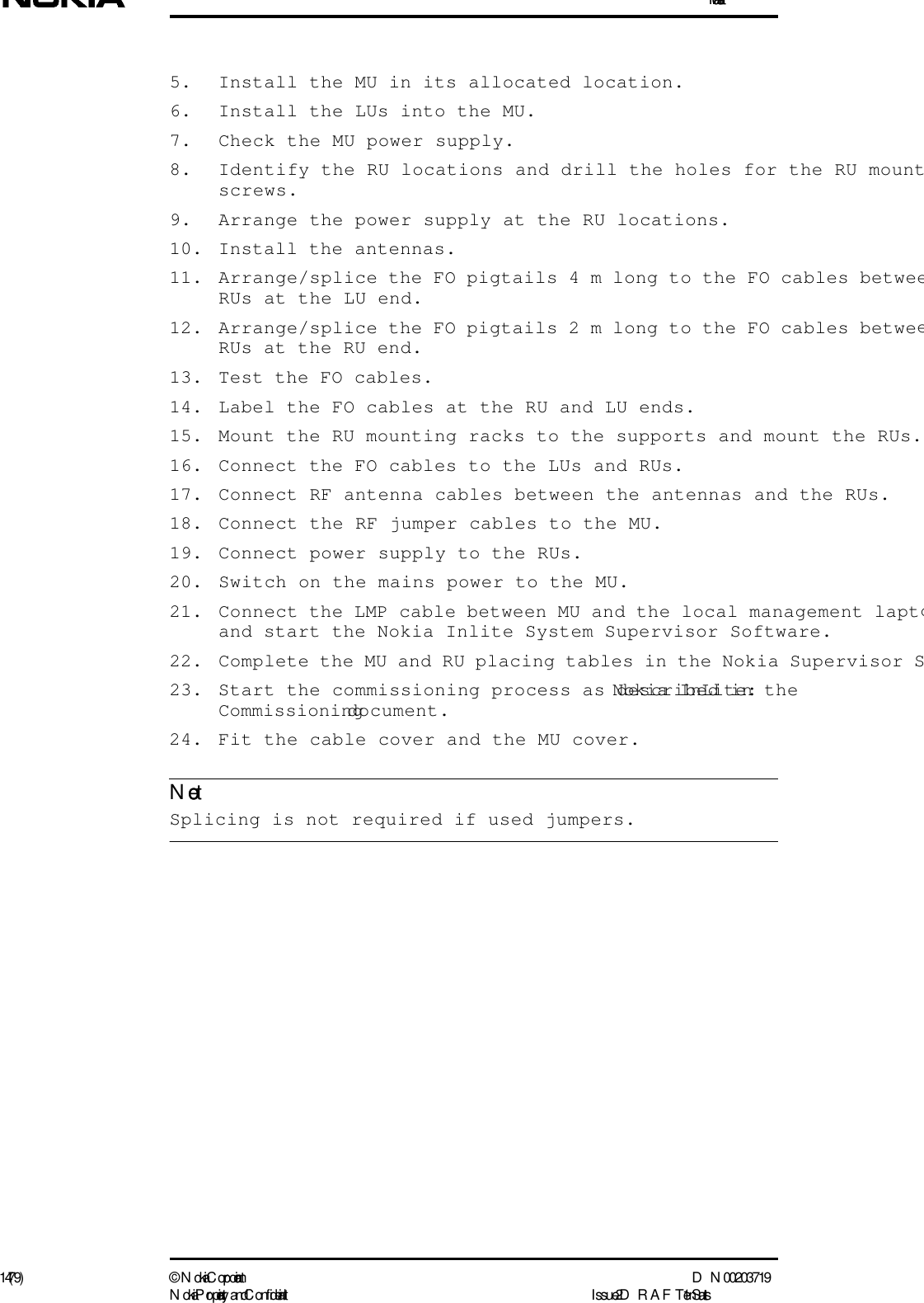 Installation14 (79) ©  N okia Corporation D N 00203719N okia Proprietary and C onf idential I ssue 2 D RAFT 1 - en StatusNote5. Install the MU in its allocated location. 6. Install the LUs into the MU.7. Check the MU power supply.8. Identify the RU locations and drill the holes for the RU mountscrews. 9. Arrange the power supply at the RU locations.10. Install the antennas.11. Arrange/splice the FO pigtails 4 m long to the FO cables betweeRUs at the LU end.12. Arrange/splice the FO pigtails 2 m long to the FO cables betweeRUs at the RU end.13. Test the FO cables.14. Label the FO cables at the RU and LU ends.15. Mount the RU mounting racks to the supports and mount the RUs.16. Connect the FO cables to the LUs and RUs.17. Connect RF antenna cables between the antennas and the RUs.18. Connect the RF jumper cables to the MU.19. Connect power supply to the RUs.20. Switch on the mains power to the MU.21. Connect the LMP cable between MU and the local management laptoand start the Nokia Inlite System Supervisor Software.22. Complete the MU and RU placing tables in the Nokia Supervisor S23. Start the commissioning process as described in the Nokia InLite: Commissioning document.24. Fit the cable cover and the MU cover. Splicing is not required if used jumpers.