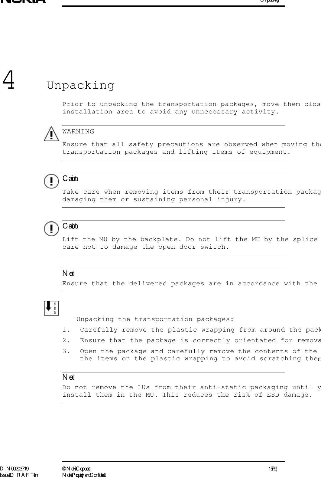 U npackingD N 00203719 ©  N okia Corporation 15 (79)I ssue 2 D RAFT 1 - en N okia Proprietary and C onf identialWARNINGC autionC autionNoteNote4UnpackingPrior to unpacking the transportation packages, move them closinstallation area to avoid any unnecessary activity.  Ensure that all safety precautions are observed when moving thetransportation packages and lifting items of equipment.   Take care when removing items from their transportation packagdamaging them or sustaining personal injury.  Lift the MU by the backplate. Do not lift the MU by the splice care not to damage the open door switch. Ensure that the delivered packages are in accordance with the Unpacking the transportation packages:1. Carefully remove the plastic wrapping from around the pack2. Ensure that the package is correctly orientated for remova3. Open the package and carefully remove the contents of the the items on the plastic wrapping to avoid scratching them  Do not remove the LUs from their anti-static packaging until yinstall them in the MU. This reduces the risk of ESD damage.