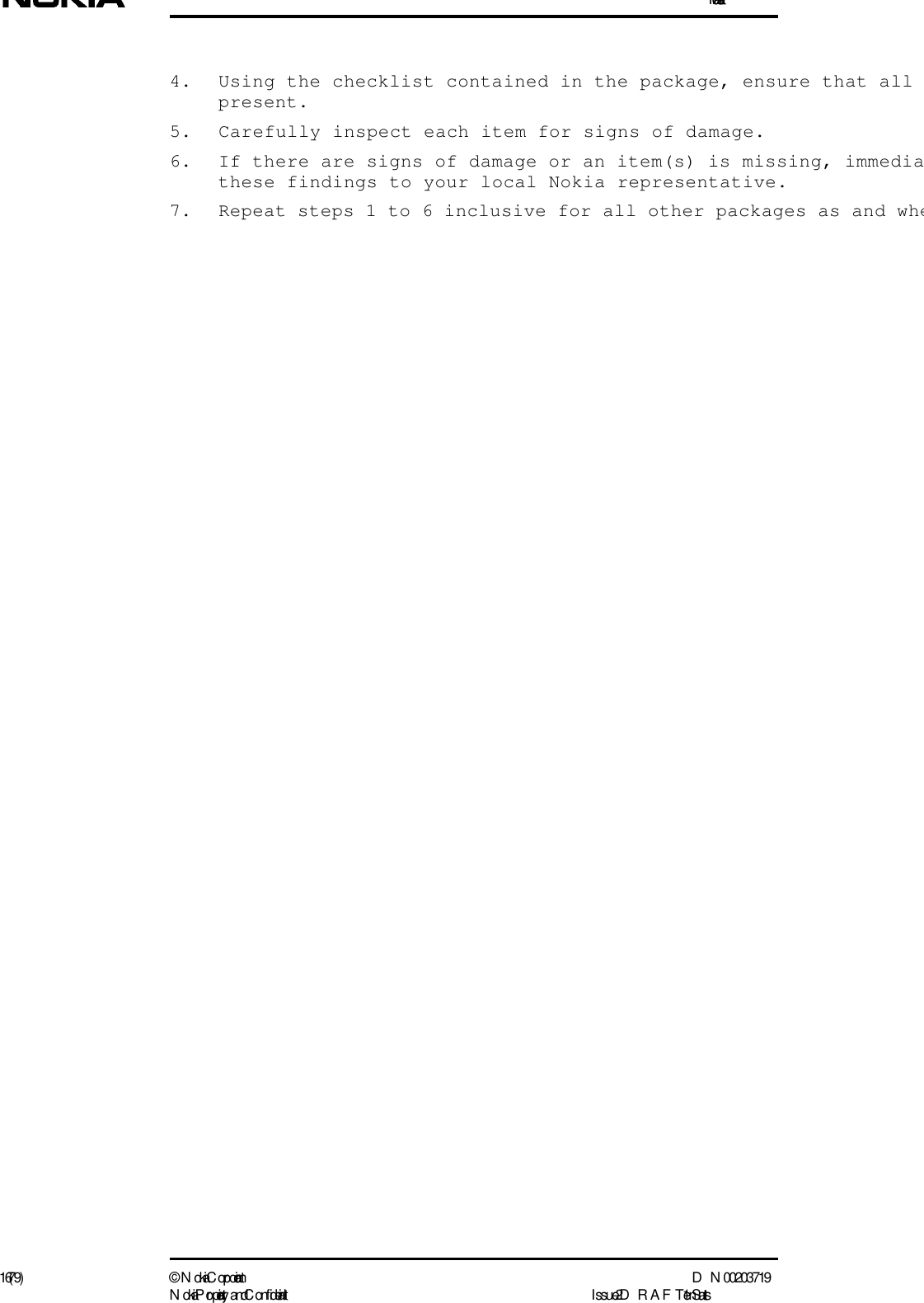 Installation16 (79) ©  N okia Corporation D N 00203719N okia Proprietary and C onf idential I ssue 2 D RAFT 1 - en Status4. Using the checklist contained in the package, ensure that all present.5. Carefully inspect each item for signs of damage.6. If there are signs of damage or an item(s) is missing, immediathese findings to your local Nokia representative.7. Repeat steps 1 to 6 inclusive for all other packages as and whe