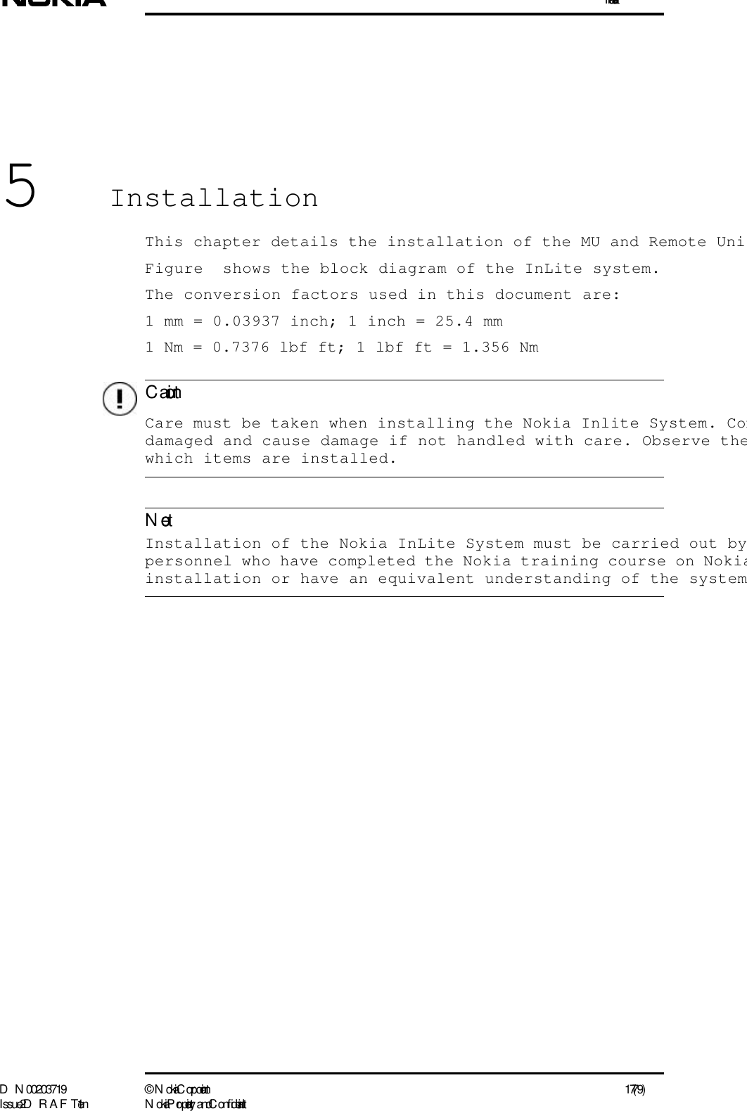 InstallationD N 00203719 ©  N okia Corporation 17 (79)I ssue 2 D RAFT 1 - en N okia Proprietary and C onf identialC autionNote5InstallationThis chapter details the installation of the MU and Remote UniFigure  shows the block diagram of the InLite system.The conversion factors used in this document are:1 mm = 0.03937 inch; 1 inch = 25.4 mm1 Nm = 0.7376 lbf ft; 1 lbf ft = 1.356 Nm  Care must be taken when installing the Nokia Inlite System. Comdamaged and cause damage if not handled with care. Observe thewhich items are installed.   Installation of the Nokia InLite System must be carried out bypersonnel who have completed the Nokia training course on Nokiainstallation or have an equivalent understanding of the system