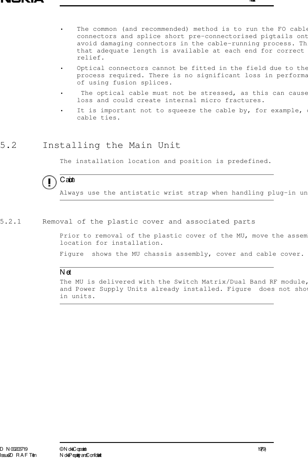 InstallationD N 00203719 ©  N okia Corporation 19 (79)I ssue 2 D RAFT 1 - en N okia Proprietary and C onf identialC autionNote• The common (and recommended) method is to run the FO cableconnectors and splice short pre-connectorised pigtails ontavoid damaging connectors in the cable-running process. Thithat adequate length is available at each end for correct relief.• Optical connectors cannot be fitted in the field due to theprocess required. There is no significant loss in performaof using fusion splices.•  The optical cable must not be stressed, as this can causeloss and could create internal micro fractures. • It is important not to squeeze the cable by, for example, ocable ties.5.2  Installing the Main UnitThe installation location and position is predefined.  Always use the antistatic wrist strap when handling plug-in un5.2.1  Removal of the plastic cover and associated partsPrior to removal of the plastic cover of the MU, move the assemblocation for installation.Figure  shows the MU chassis assembly, cover and cable cover.  The MU is delivered with the Switch Matrix/Dual Band RF module,and Power Supply Units already installed. Figure  does not showin units.