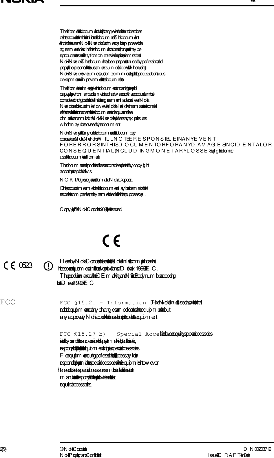 Installation2 (79) ©  N okia Corporation D N 00203719N okia Proprietary and C onf idential I ssue 2 D RAFT 1 - en StatusT he information in this docum ent is subject to chang e without notice and describes only the product def ined in the introduction of  this docum entation. This docum ent is intended for the use of  N okia Networks&apos; custom ers only for the purposes of  the ag reem ent under which the docum ent is subm itted, and no part of  it may be reproduced or transm itted in any  form or m eans without the prior written permis s ion of  N o kia Networks. T he docum ent has been prepared to be used by  prof essional and properly trained personnel, and the custom er assum es full responsibility w hen using it. N o kia Networks welcom es custom er com m ents as part of  the process of continuous developm ent and improvem ent of  the docum entation.T he information or statem ents given in this docum ent concerning  the suitability, capacity, or perform ance of  the m entioned hardw are or sof tware products cannot be considered binding  but shall be def ined in the ag reem ent m ade betw een N okia Networks and the custom er. H ow ever, N ok ia Networks has m ade all reasonable efforts to ensure that the instructions contained in the docum ent are adequate and free of  material errors and om issions. N okia Networks will, if necessary, ex plain issues which may not be covered by  the docum ent.N o kia Networks&apos; liability for any  errors in the docum ent is limited to the docum entary correction of  errors. N okia Networks W ILL NOT BE  RESPONSIBLE IN ANY EVENT FOR ERRORS IN THIS D OCUMENT OR FOR ANY D AMAGES, INCID E NTAL OR CONSEQUENTIAL (IN CL U D IN G  MONETARY LOSSE S), that might arise from  the use of  this docum ent or the information in it.This docum ent and the product it describes are considered protected by  copy right according  to the applicable law s.NOK IA log o is a reg istered tradem ark of  N okia Corporation.Other product nam es m entioned in this docum ent may be tradem arks of  their respective com panies, and they  are m entioned for identification purposes only.C opy right © N okia Corporation 2001. All rights reserved.Hereby , N okia Corporation, declares that this N okia InL ite is in com pliance with the essential requirem ents and other relevant provisions of  Directive:  1999/5/EC.T he product is marked with the CE  marking and Notified Body  num ber according to the Directive 1999/5/ECFCC FCC §15.21 - Information to user - T he N okia InL ite is used as an intentional radiated equipm ent and any  chang es or m odifications on the equipm ent without any  approval by  N okia could void the user&apos;s authority to operate the equipm ent.FCC §15.27 b) - Special Accessories - If a device requiring  special accessories is installed by  or under the supervision of  the party marketing the device, it is the responsibility of  that party to install the equipm ent using the special accessories. For equipm ent requiring  prof essional installation, it is not necessary for the responsible party to market the special accessories with the equipm ent. H ow ever, the need to use the special accessories m ust be detailed in the instruction m anual, and it is the responsibility of  the installer to provide and to install the required accessories.0523