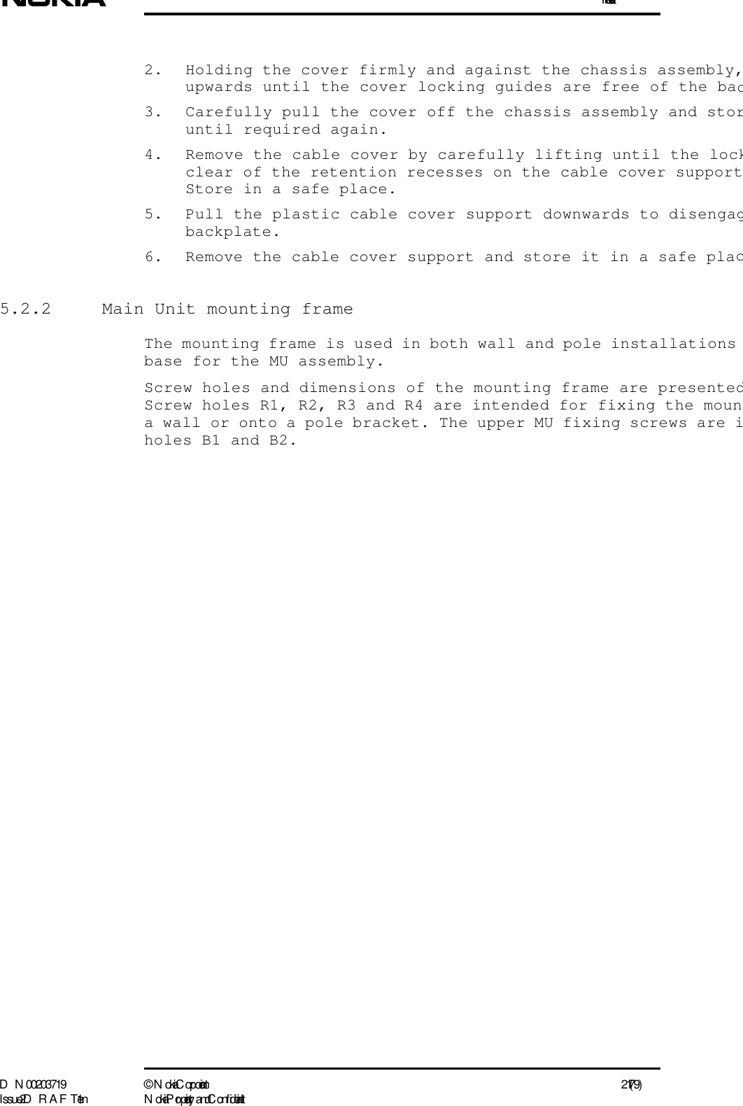 InstallationD N 00203719 ©  N okia Corporation 21 (79)I ssue 2 D RAFT 1 - en N okia Proprietary and C onf idential2. Holding the cover firmly and against the chassis assembly,upwards until the cover locking guides are free of the bac3. Carefully pull the cover off the chassis assembly and storuntil required again. 4. Remove the cable cover by carefully lifting until the lockclear of the retention recesses on the cable cover supportStore in a safe place.5. Pull the plastic cable cover support downwards to disengagbackplate.6. Remove the cable cover support and store it in a safe plac5.2.2  Main Unit mounting frameThe mounting frame is used in both wall and pole installations base for the MU assembly.Screw holes and dimensions of the mounting frame are presentedScrew holes R1, R2, R3 and R4 are intended for fixing the mouna wall or onto a pole bracket. The upper MU fixing screws are iholes B1 and B2.