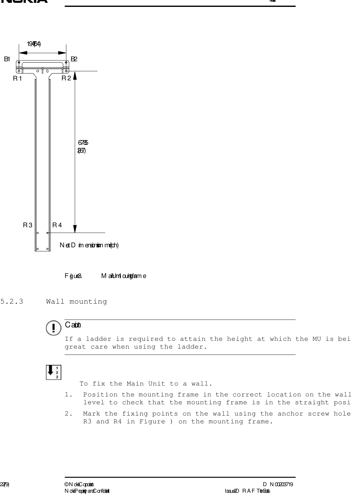 Installation22 (79) ©  N okia Corporation D N 00203719N okia Proprietary and C onf idential I ssue 2 D RAFT 1 - en StatusC autionFigure 3. Main Unit m ounting fram e5.2.3 Wall mounting  If a ladder is required to attain the height at which the MU is beigreat care when using the ladder.To fix the Main Unit to a wall.1. Position the mounting frame in the correct location on the walllevel to check that the mounting frame is in the straight posi2. Mark the fixing points on the wall using the anchor screw holeR3 and R4 in Figure ) on the mounting frame.194 (7.64)678.5(26.7)B1 B2R1 R2R3 R4Note:  Dim ensions in mm (inch)