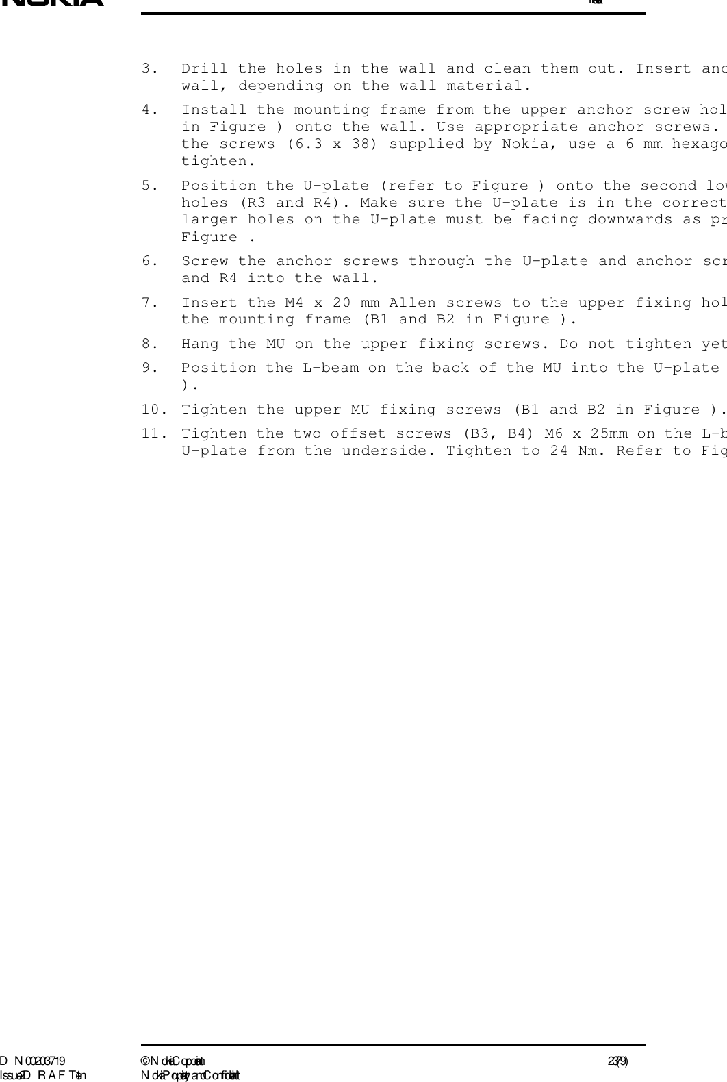 InstallationD N 00203719 ©  N okia Corporation 23 (79)I ssue 2 D RAFT 1 - en N okia Proprietary and C onf idential3. Drill the holes in the wall and clean them out. Insert ancwall, depending on the wall material.4. Install the mounting frame from the upper anchor screw holin Figure ) onto the wall. Use appropriate anchor screws. the screws (6.3 x 38) supplied by Nokia, use a 6 mm hexagotighten.5. Position the U-plate (refer to Figure ) onto the second lowholes (R3 and R4). Make sure the U-plate is in the correctlarger holes on the U-plate must be facing downwards as prFigure .6. Screw the anchor screws through the U-plate and anchor scrand R4 into the wall.7. Insert the M4 x 20 mm Allen screws to the upper fixing holthe mounting frame (B1 and B2 in Figure ).8. Hang the MU on the upper fixing screws. Do not tighten yet9. Position the L-beam on the back of the MU into the U-plate ).10. Tighten the upper MU fixing screws (B1 and B2 in Figure ).11. Tighten the two offset screws (B3, B4) M6 x 25mm on the L-bU-plate from the underside. Tighten to 24 Nm. Refer to Fig