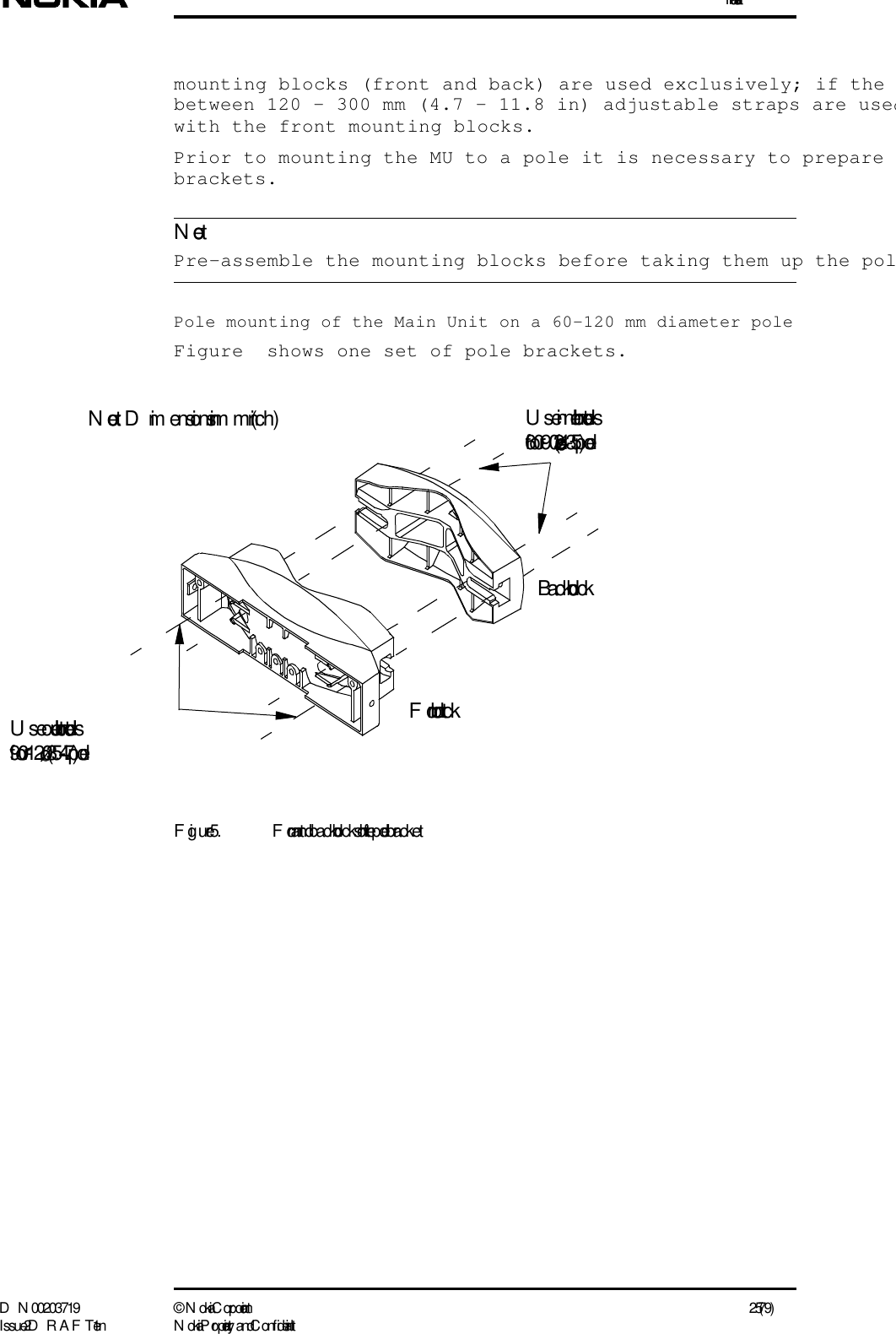 InstallationD N 00203719 ©  N okia Corporation 25 (79)I ssue 2 D RAFT 1 - en N okia Proprietary and C onf identialNotemounting blocks (front and back) are used exclusively; if the between 120 - 300 mm (4.7 - 11.8 in) adjustable straps are usedwith the front mounting blocks. Prior to mounting the MU to a pole it is necessary to prepare brackets. Pre-assemble the mounting blocks before taking them up the polPole mounting of the Main Unit on a 60-120 mm diameter poleFigure  shows one set of pole brackets.Figure 5. Front and back blocks of  the pole bracketFront blockBack blockU se inner bolt holesfor    60-90 (2.4-3.5) poleU se outer bolt holesfor    90-120 (3.5-4.7) poleNote:  Dim ensions in mm (inch)