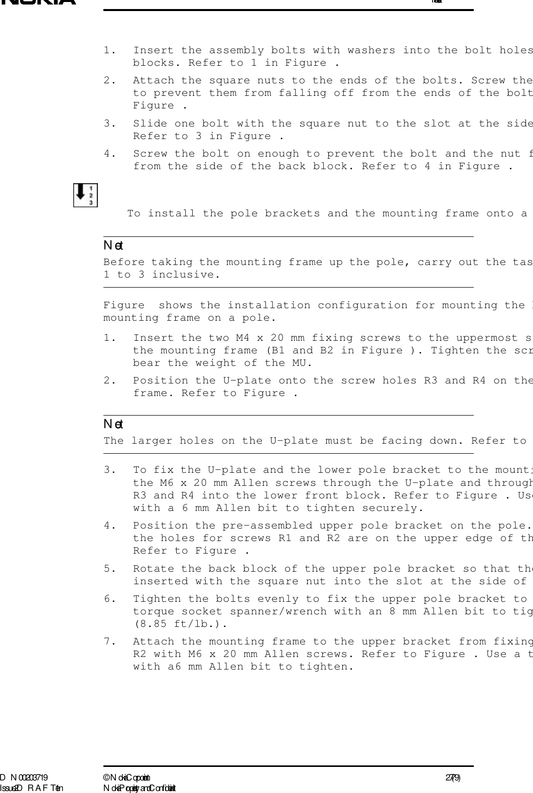 InstallationD N 00203719 ©  N okia Corporation 27 (79)I ssue 2 D RAFT 1 - en N okia Proprietary and C onf identialNoteNote1. Insert the assembly bolts with washers into the bolt holesblocks. Refer to 1 in Figure .2. Attach the square nuts to the ends of the bolts. Screw theto prevent them from falling off from the ends of the boltFigure .3. Slide one bolt with the square nut to the slot at the sideRefer to 3 in Figure .4. Screw the bolt on enough to prevent the bolt and the nut ffrom the side of the back block. Refer to 4 in Figure .To install the pole brackets and the mounting frame onto a   Before taking the mounting frame up the pole, carry out the tas1 to 3 inclusive.Figure  shows the installation configuration for mounting the bmounting frame on a pole.1. Insert the two M4 x 20 mm fixing screws to the uppermost sthe mounting frame (B1 and B2 in Figure ). Tighten the scrbear the weight of the MU.2. Position the U-plate onto the screw holes R3 and R4 on theframe. Refer to Figure . The larger holes on the U-plate must be facing down. Refer to 3. To fix the U-plate and the lower pole bracket to the mountithe M6 x 20 mm Allen screws through the U-plate and throughR3 and R4 into the lower front block. Refer to Figure . Usewith a 6 mm Allen bit to tighten securely.4. Position the pre-assembled upper pole bracket on the pole.the holes for screws R1 and R2 are on the upper edge of thRefer to Figure .5. Rotate the back block of the upper pole bracket so that theinserted with the square nut into the slot at the side of 6. Tighten the bolts evenly to fix the upper pole bracket to torque socket spanner/wrench with an 8 mm Allen bit to tig(8.85 ft/lb.).7. Attach the mounting frame to the upper bracket from fixingR2 with M6 x 20 mm Allen screws. Refer to Figure . Use a twith a6 mm Allen bit to tighten.