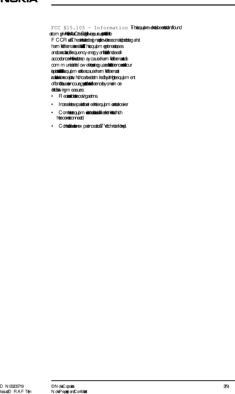 D N 00203719 ©  N okia Corporation 3 (79)I ssue 2 D RAFT 1 - en N okia Proprietary and C onf identialFCC §15.105 - Information to user - T his equipm ent has been tested and f ound to com ply with the limits for a Class B digital device, pursuant to part 15 of the F CC Rules. T hese limits are desig ned to provide reasonable protection ag ainst harm ful interference in a residential installation. This equipm ent g enerates, uses and can radiate radio frequency  energy  and, if not installed and used in accordance with the instructions, may cause harm ful interference to radio com m unications. H ow ever, there is no g uarantee that interference will not occur in a particular installation. If this equipm ent does cause harm ful interference to radio or television reception, which can be determined by  turning  the equipm ent off and on, the user is encourag ed to try to correct the interference by  one or more of  the follow ing m easures:• R eorient or relocate the receiving  antenna.•Increase the separation betw een the equipm ent and receiver.• C onnect the equipm ent into an outlet on a circuit different from  that to which the receiver is connected.• C onsult the dealer or an ex perienced radio/TV technician for help.