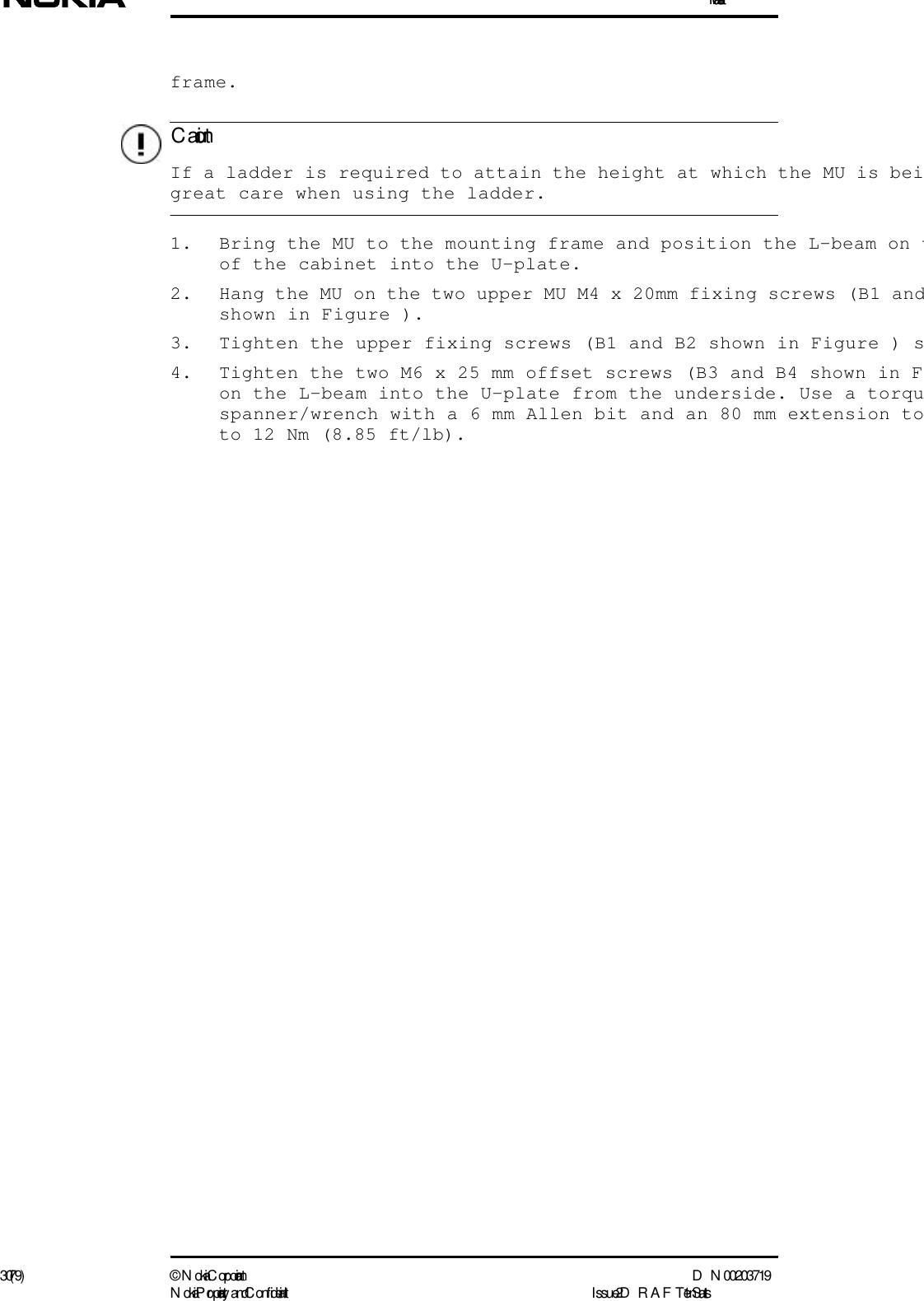 Installation30 (79) ©  N okia Corporation D N 00203719N okia Proprietary and C onf idential I ssue 2 D RAFT 1 - en StatusC autionframe.  If a ladder is required to attain the height at which the MU is beigreat care when using the ladder.1. Bring the MU to the mounting frame and position the L-beam on tof the cabinet into the U-plate.2. Hang the MU on the two upper MU M4 x 20mm fixing screws (B1 andshown in Figure ).3. Tighten the upper fixing screws (B1 and B2 shown in Figure ) s4. Tighten the two M6 x 25 mm offset screws (B3 and B4 shown in Fon the L-beam into the U-plate from the underside. Use a torquspanner/wrench with a 6 mm Allen bit and an 80 mm extension toto 12 Nm (8.85 ft/lb).