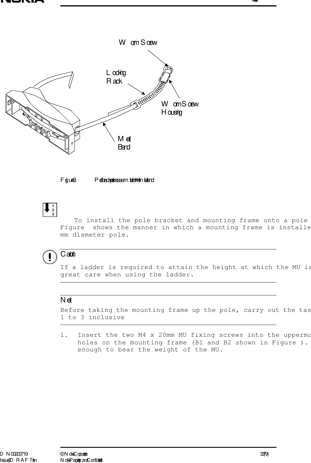 InstallationD N 00203719 ©  N okia Corporation 33 (79)I ssue 2 D RAFT 1 - en N okia Proprietary and C onf identialC autionNoteFigure 9. Pole bracket pre-assem bled with metal bandTo install the pole bracket and mounting frame onto a poleFigure  shows the manner in which a mounting frame is installemm diameter pole.  If a ladder is required to attain the height at which the MU isgreat care when using the ladder.  Before taking the mounting frame up the pole, carry out the tas1 to 3 inclusive1. Insert the two M4 x 20mm MU fixing screws into the uppermoholes on the mounting frame (B1 and B2 shown in Figure ). enough to bear the weight of the MU.WormScrew  Worm ScrewH ousingL ockingR ackMetal Band