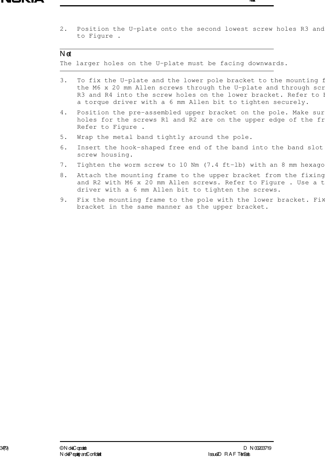 Installation34 (79) ©  N okia Corporation D N 00203719N okia Proprietary and C onf idential I ssue 2 D RAFT 1 - en StatusNote2. Position the U-plate onto the second lowest screw holes R3 and to Figure . The larger holes on the U-plate must be facing downwards.3. To fix the U-plate and the lower pole bracket to the mounting fthe M6 x 20 mm Allen screws through the U-plate and through scrR3 and R4 into the screw holes on the lower bracket. Refer to Fa torque driver with a 6 mm Allen bit to tighten securely.4. Position the pre-assembled upper bracket on the pole. Make surholes for the screws R1 and R2 are on the upper edge of the frRefer to Figure .5. Wrap the metal band tightly around the pole.6. Insert the hook-shaped free end of the band into the band slot screw housing.7. Tighten the worm screw to 10 Nm (7.4 ft-lb) with an 8 mm hexago8. Attach the mounting frame to the upper bracket from the fixingand R2 with M6 x 20 mm Allen screws. Refer to Figure . Use a tdriver with a 6 mm Allen bit to tighten the screws.9. Fix the mounting frame to the pole with the lower bracket. Fixbracket in the same manner as the upper bracket.