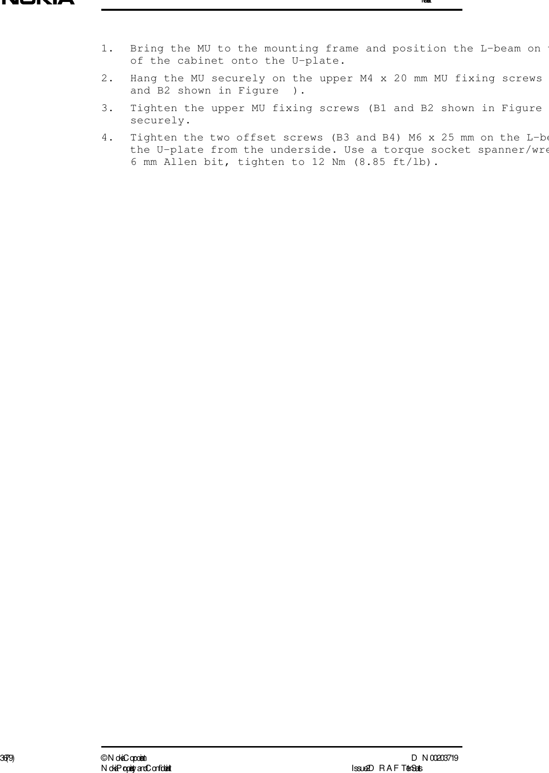 Installation36 (79) ©  N okia Corporation D N 00203719N okia Proprietary and C onf idential I ssue 2 D RAFT 1 - en Status1. Bring the MU to the mounting frame and position the L-beam on tof the cabinet onto the U-plate.2. Hang the MU securely on the upper M4 x 20 mm MU fixing screws and B2 shown in Figure  ).3. Tighten the upper MU fixing screws (B1 and B2 shown in Figure securely.4. Tighten the two offset screws (B3 and B4) M6 x 25 mm on the L-bethe U-plate from the underside. Use a torque socket spanner/wre6 mm Allen bit, tighten to 12 Nm (8.85 ft/lb).