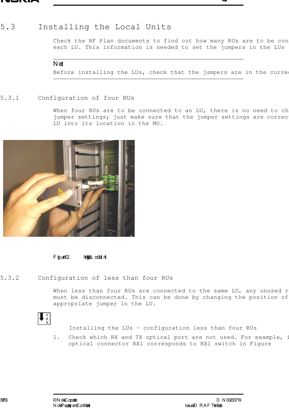 Installation38 (79) ©  N okia Corporation D N 00203719N okia Proprietary and C onf idential I ssue 2 D RAFT 1 - en StatusNote5.3  Installing the Local UnitsCheck the RF Plan documents to find out how many RUs are to be conneach LU. This information is needed to set the jumpers in the LUs Before installing the LUs, check that the jumpers are in the correc5.3.1  Configuration of four RUsWhen four RUs are to be connected to an LU, there is no need to chjumper settings; just make sure that the jumper settings are correctLU into its location in the MU.Figure 12. I nstalling a L ocal Unit5.3.2  Configuration of less than four RUsWhen less than four RUs are connected to the same LU, any unused rmust be disconnected. This can be done by changing the position of appropriate jumper in the LU.  Installing the LUs - configuration less than four RUs1. Check which RX and TX optical port are not used. For example, ioptical connector RX1 corresponds to RX1 switch in Figure 