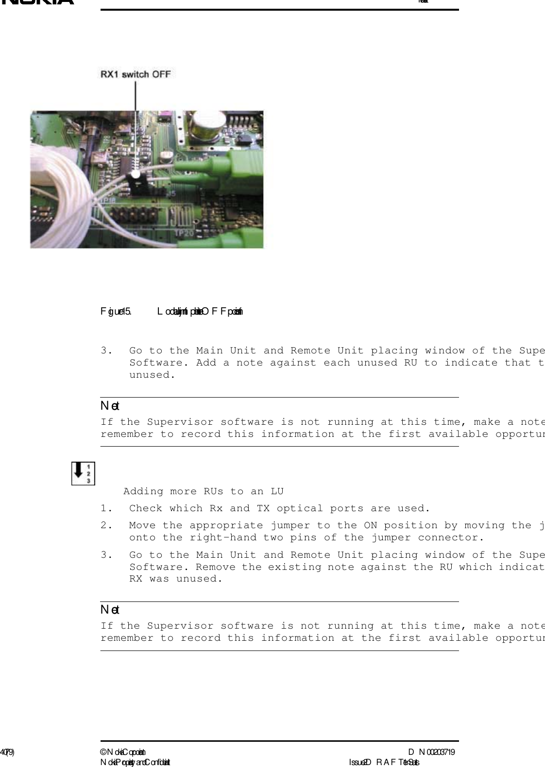 Installation40 (79) ©  N okia Corporation D N 00203719N okia Proprietary and C onf idential I ssue 2 D RAFT 1 - en StatusNoteNoteFigure 15. L ocal Unit jum per in the OFF position3. Go to the Main Unit and Remote Unit placing window of the SupeSoftware. Add a note against each unused RU to indicate that tunused.  If the Supervisor software is not running at this time, make a noteremember to record this information at the first available opportunAdding more RUs to an LU1. Check which Rx and TX optical ports are used.2. Move the appropriate jumper to the ON position by moving the jonto the right-hand two pins of the jumper connector.3. Go to the Main Unit and Remote Unit placing window of the SupeSoftware. Remove the existing note against the RU which indicatRX was unused.  If the Supervisor software is not running at this time, make a noteremember to record this information at the first available opportun