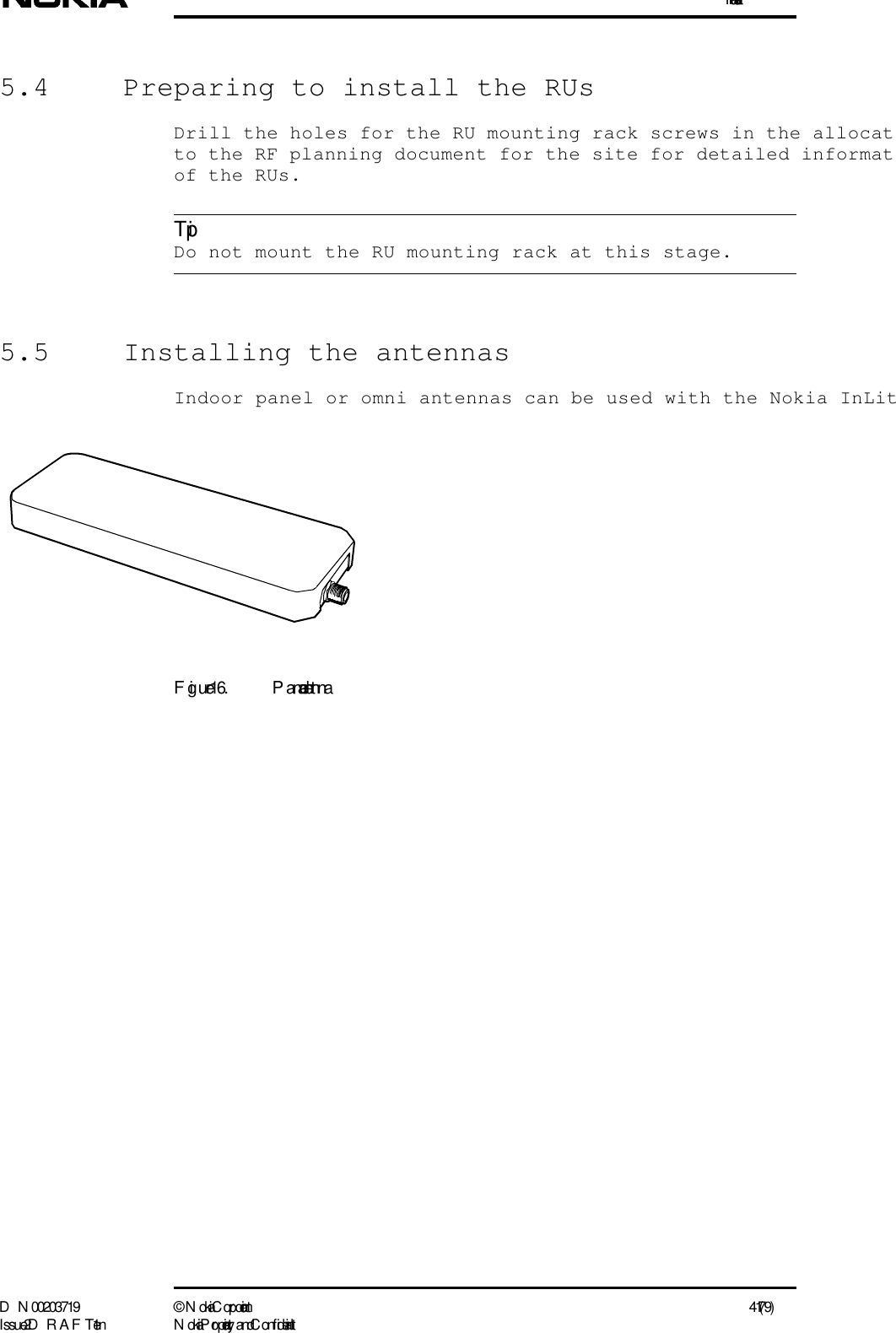 InstallationD N 00203719 ©  N okia Corporation 41 (79)I ssue 2 D RAFT 1 - en N okia Proprietary and C onf identialTip5.4  Preparing to install the RUsDrill the holes for the RU mounting rack screws in the allocatto the RF planning document for the site for detailed informatof the RUs. Do not mount the RU mounting rack at this stage.5.5  Installing the antennasIndoor panel or omni antennas can be used with the Nokia InLitFigure 16. P anel antenna