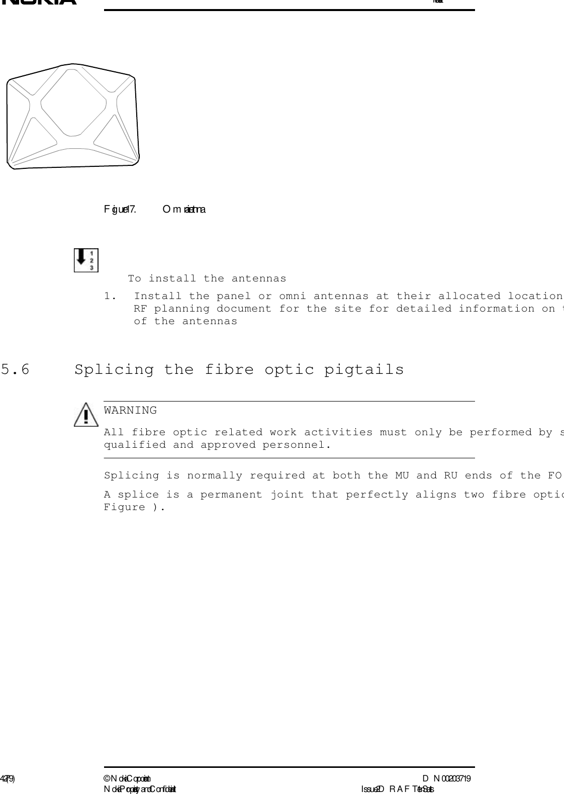 Installation42 (79) ©  N okia Corporation D N 00203719N okia Proprietary and C onf idential I ssue 2 D RAFT 1 - en StatusWARNINGFigure 17. Omni antennaTo install the antennas1. Install the panel or omni antennas at their allocated locationRF planning document for the site for detailed information on tof the antennas5.6  Splicing the fibre optic pigtails   All fibre optic related work activities must only be performed by squalified and approved personnel.Splicing is normally required at both the MU and RU ends of the FO A splice is a permanent joint that perfectly aligns two fibre opticFigure ).