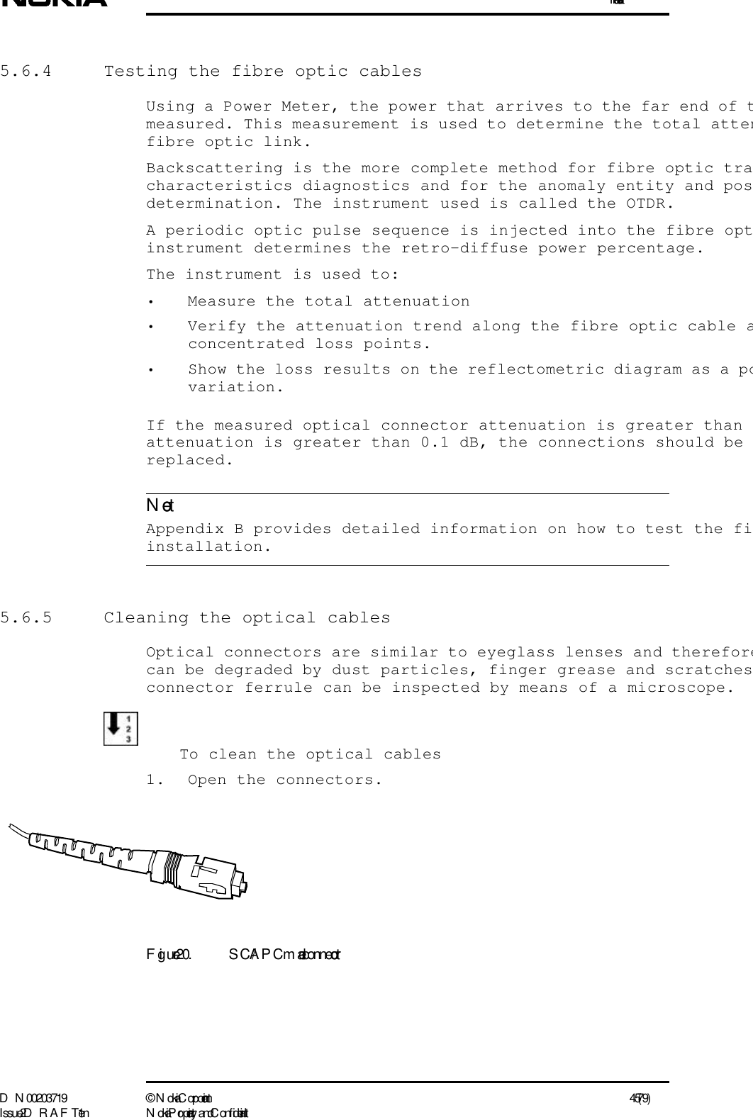 InstallationD N 00203719 ©  N okia Corporation 45 (79)I ssue 2 D RAFT 1 - en N okia Proprietary and C onf identialNote5.6.4  Testing the fibre optic cablesUsing a Power Meter, the power that arrives to the far end of tmeasured. This measurement is used to determine the total attenfibre optic link.Backscattering is the more complete method for fibre optic tracharacteristics diagnostics and for the anomaly entity and posdetermination. The instrument used is called the OTDR.A periodic optic pulse sequence is injected into the fibre optinstrument determines the retro-diffuse power percentage.The instrument is used to:• Measure the total attenuation• Verify the attenuation trend along the fibre optic cable aconcentrated loss points.• Show the loss results on the reflectometric diagram as a povariation.If the measured optical connector attenuation is greater than attenuation is greater than 0.1 dB, the connections should be replaced.  Appendix B provides detailed information on how to test the fiinstallation.5.6.5  Cleaning the optical cablesOptical connectors are similar to eyeglass lenses and thereforecan be degraded by dust particles, finger grease and scratchesconnector ferrule can be inspected by means of a microscope.To clean the optical cables1. Open the connectors.Figure 20. SC/APC male connector