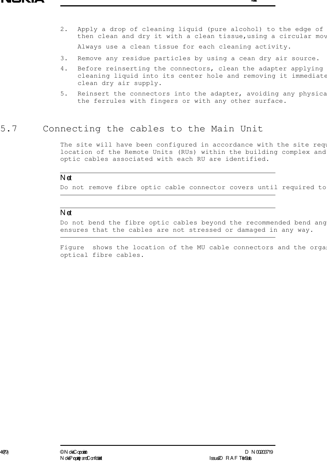 Installation46 (79) ©  N okia Corporation D N 00203719N okia Proprietary and C onf idential I ssue 2 D RAFT 1 - en StatusNoteNote2. Apply a drop of cleaning liquid (pure alcohol) to the edge of then clean and dry it with a clean tissue,using a circular movAlways use a clean tissue for each cleaning activity.3. Remove any residue particles by using a cean dry air source.4. Before reinserting the connectors, clean the adapter applying cleaning liquid into its center hole and removing it immediateclean dry air supply.5. Reinsert the connectors into the adapter, avoiding any physicathe ferrules with fingers or with any other surface.5.7  Connecting the cables to the Main UnitThe site will have been configured in accordance with the site requlocation of the Remote Units (RUs) within the building complex and optic cables associated with each RU are identified.  Do not remove fibre optic cable connector covers until required to   Do not bend the fibre optic cables beyond the recommended bend angensures that the cables are not stressed or damaged in any way.Figure  shows the location of the MU cable connectors and the organoptical fibre cables.