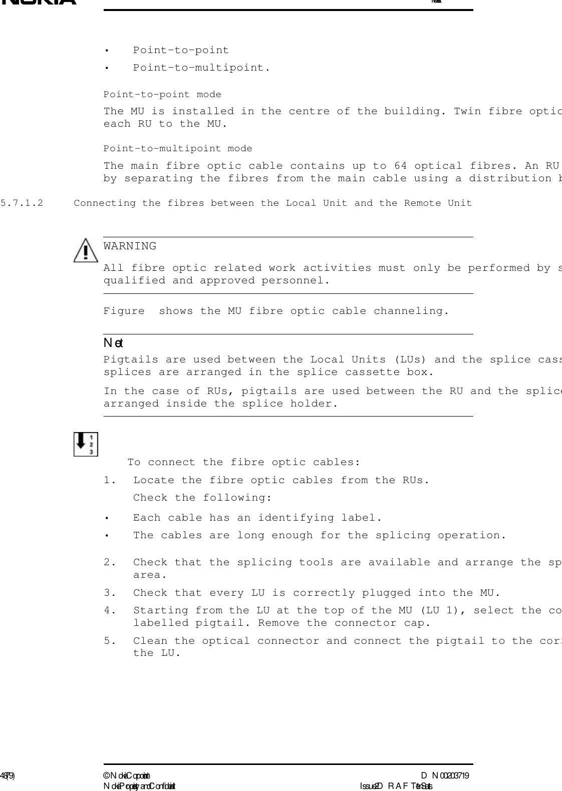 Installation48 (79) ©  N okia Corporation D N 00203719N okia Proprietary and C onf idential I ssue 2 D RAFT 1 - en StatusWARNINGNote• Point-to-point• Point-to-multipoint.Point-to-point modeThe MU is installed in the centre of the building. Twin fibre opticeach RU to the MU.Point-to-multipoint modeThe main fibre optic cable contains up to 64 optical fibres. An RU by separating the fibres from the main cable using a distribution b5.7.1.2  Connecting the fibres between the Local Unit and the Remote Unit  All fibre optic related work activities must only be performed by squalified and approved personnel.Figure  shows the MU fibre optic cable channeling.   Pigtails are used between the Local Units (LUs) and the splice casssplices are arranged in the splice cassette box.In the case of RUs, pigtails are used between the RU and the splicearranged inside the splice holder.To connect the fibre optic cables:1. Locate the fibre optic cables from the RUs. Check the following:• Each cable has an identifying label.• The cables are long enough for the splicing operation.2. Check that the splicing tools are available and arrange the sparea.3. Check that every LU is correctly plugged into the MU.4. Starting from the LU at the top of the MU (LU 1), select the colabelled pigtail. Remove the connector cap. 5. Clean the optical connector and connect the pigtail to the corrthe LU. 