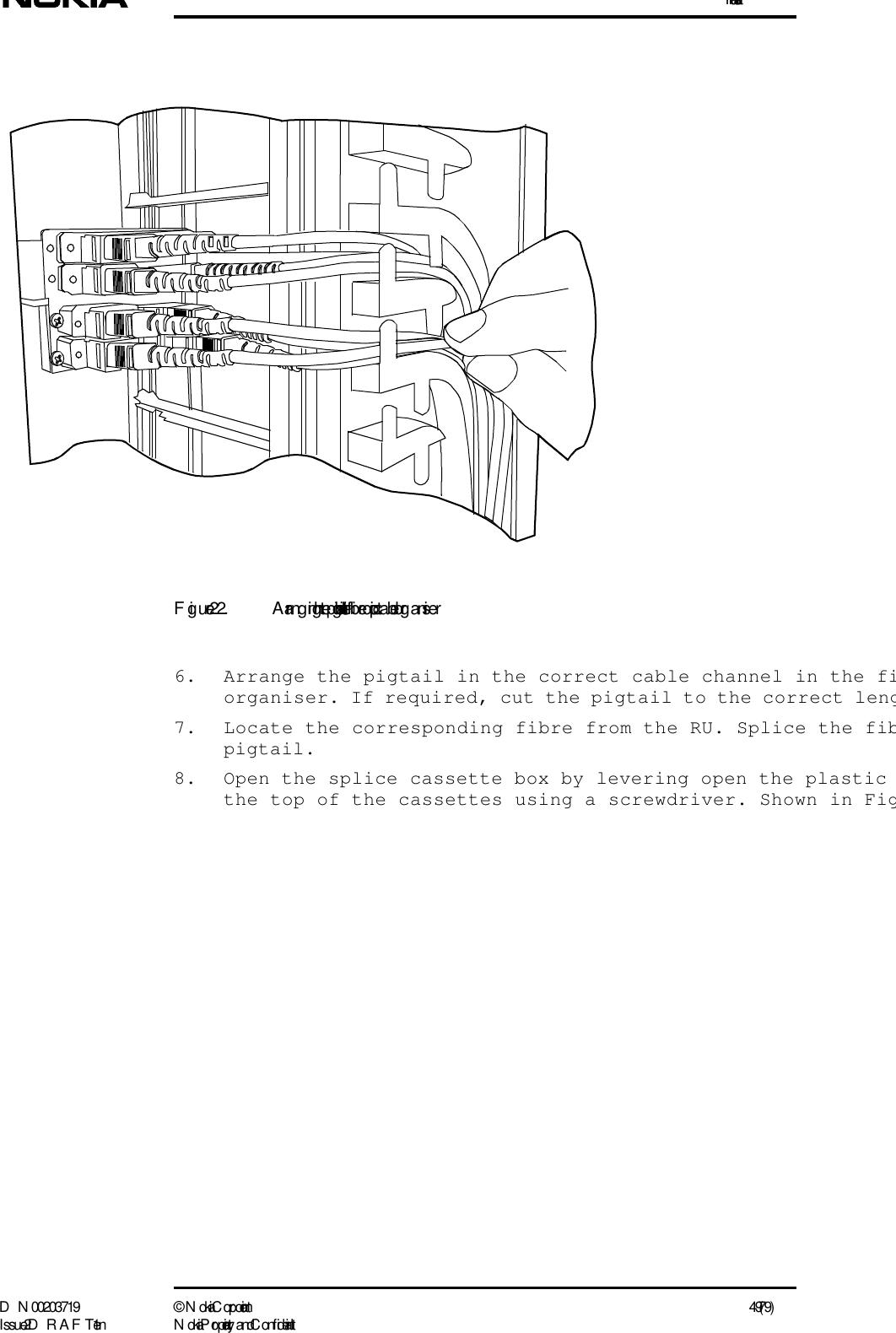 InstallationD N 00203719 ©  N okia Corporation 49 (79)I ssue 2 D RAFT 1 - en N okia Proprietary and C onf identialFigure 22. Arrang ing the pigtails in the fibre optic cable org aniser6. Arrange the pigtail in the correct cable channel in the fiorganiser. If required, cut the pigtail to the correct leng7. Locate the corresponding fibre from the RU. Splice the fibpigtail.8. Open the splice cassette box by levering open the plastic the top of the cassettes using a screwdriver. Shown in Fig