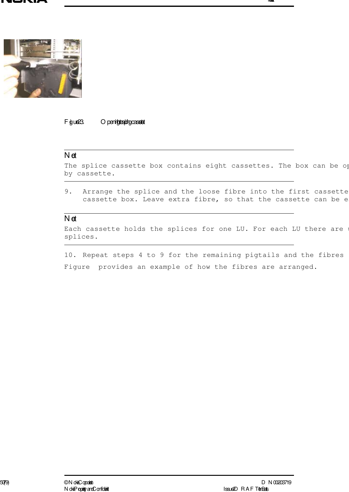 Installation50 (79) ©  N okia Corporation D N 00203719N okia Proprietary and C onf idential I ssue 2 D RAFT 1 - en StatusNoteNoteFigure 23. O pening the splicing cassettes  The splice cassette box contains eight cassettes. The box can be opby cassette. 9. Arrange the splice and the loose fibre into the first cassette cassette box. Leave extra fibre, so that the cassette can be ea  Each cassette holds the splices for one LU. For each LU there are usplices.10. Repeat steps 4 to 9 for the remaining pigtails and the fibres Figure  provides an example of how the fibres are arranged.