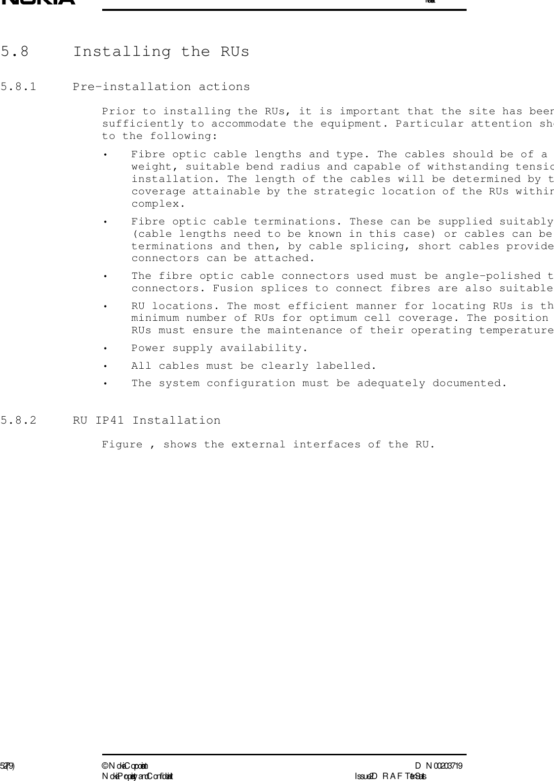 Installation52 (79) ©  N okia Corporation D N 00203719N okia Proprietary and C onf idential I ssue 2 D RAFT 1 - en Status5.8  Installing the RUs5.8.1 Pre-installation actionsPrior to installing the RUs, it is important that the site has beensufficiently to accommodate the equipment. Particular attention shoto the following:• Fibre optic cable lengths and type. The cables should be of a weight, suitable bend radius and capable of withstanding tensioinstallation. The length of the cables will be determined by tcoverage attainable by the strategic location of the RUs withincomplex.• Fibre optic cable terminations. These can be supplied suitably(cable lengths need to be known in this case) or cables can be terminations and then, by cable splicing, short cables provideconnectors can be attached.• The fibre optic cable connectors used must be angle-polished tconnectors. Fusion splices to connect fibres are also suitable• RU locations. The most efficient manner for locating RUs is thminimum number of RUs for optimum cell coverage. The position RUs must ensure the maintenance of their operating temperature• Power supply availability.• All cables must be clearly labelled.• The system configuration must be adequately documented.5.8.2  RU IP41 InstallationFigure , shows the external interfaces of the RU.