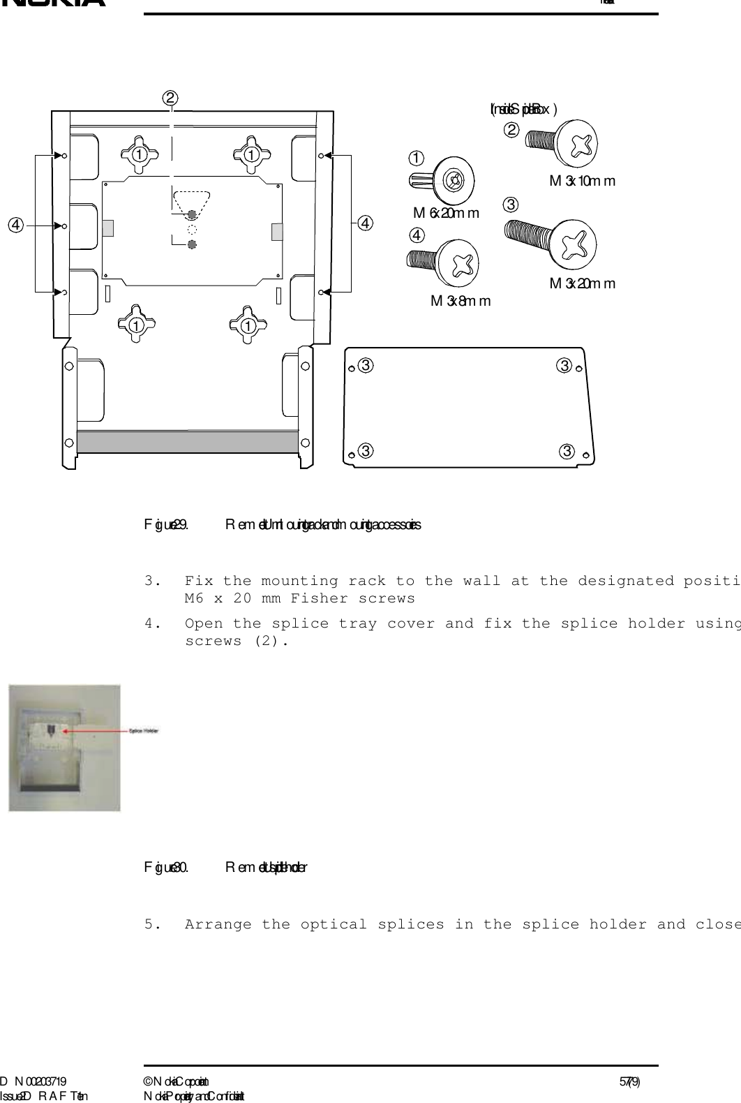 InstallationD N 00203719 ©  N okia Corporation 57 (79)I ssue 2 D RAFT 1 - en N okia Proprietary and C onf identialFigure 29. Remote Unit m ounting rack and m ounting accessories3. Fix the mounting rack to the wall at the designated positiM6 x 20 mm Fisher screws4. Open the splice tray cover and fix the splice holder usingscrews (2).Figure 30. Remote Unit, splice holder5. Arrange the optical splices in the splice holder and closeM6 x 20m mM3 x 10m m12M3 x 20m m44M3 x 8m m4(I nside Splicer Box )2111133333