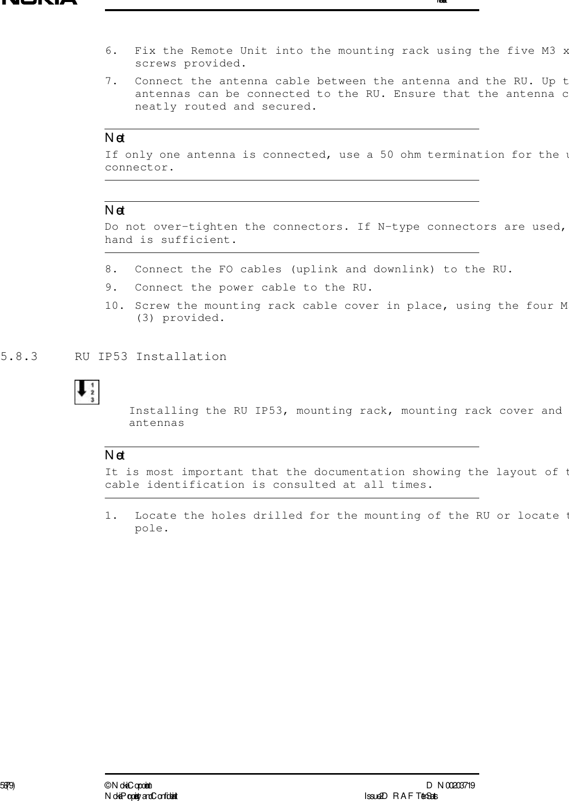 Installation58 (79) ©  N okia Corporation D N 00203719N okia Proprietary and C onf idential I ssue 2 D RAFT 1 - en StatusNoteNoteNote6. Fix the Remote Unit into the mounting rack using the five M3 xscrews provided.7. Connect the antenna cable between the antenna and the RU. Up tantennas can be connected to the RU. Ensure that the antenna cneatly routed and secured.  If only one antenna is connected, use a 50 ohm termination for the uconnector.  Do not over-tighten the connectors. If N-type connectors are used, hand is sufficient.8. Connect the FO cables (uplink and downlink) to the RU.9. Connect the power cable to the RU.10. Screw the mounting rack cable cover in place, using the four M3(3) provided.5.8.3  RU IP53 InstallationInstalling the RU IP53, mounting rack, mounting rack cover and antennas  It is most important that the documentation showing the layout of tcable identification is consulted at all times.1. Locate the holes drilled for the mounting of the RU or locate tpole.
