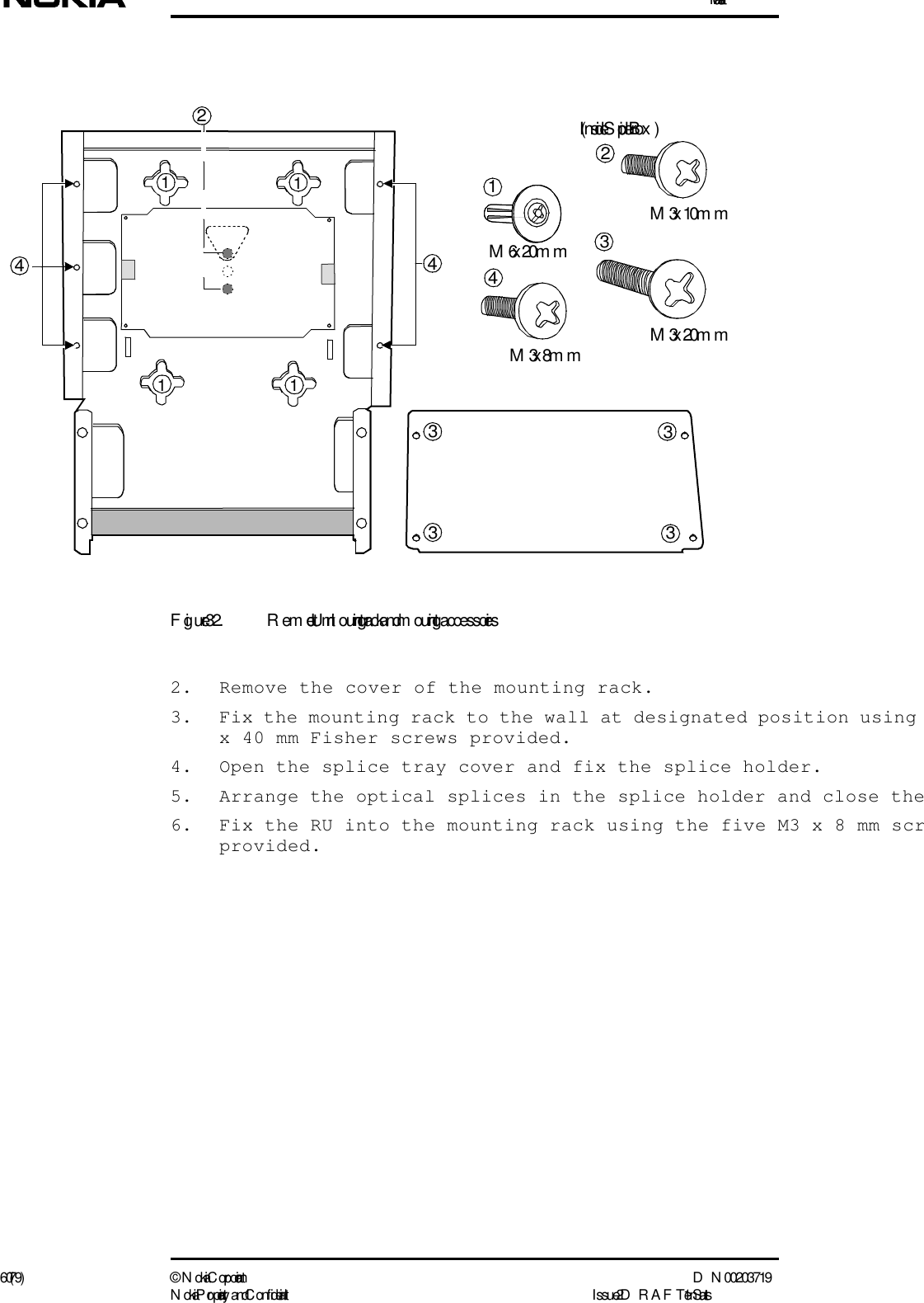 Installation60 (79) ©  N okia Corporation D N 00203719N okia Proprietary and C onf idential I ssue 2 D RAFT 1 - en StatusFigure 32. Remote Unit m ounting rack and m ounting accessories2. Remove the cover of the mounting rack.3. Fix the mounting rack to the wall at designated position using x 40 mm Fisher screws provided.4. Open the splice tray cover and fix the splice holder.5. Arrange the optical splices in the splice holder and close the6. Fix the RU into the mounting rack using the five M3 x 8 mm scrprovided.M6 x 20m mM3 x 10m m12M3 x 20m m44M3 x 8m m4(I nside Splicer Box )2111133333