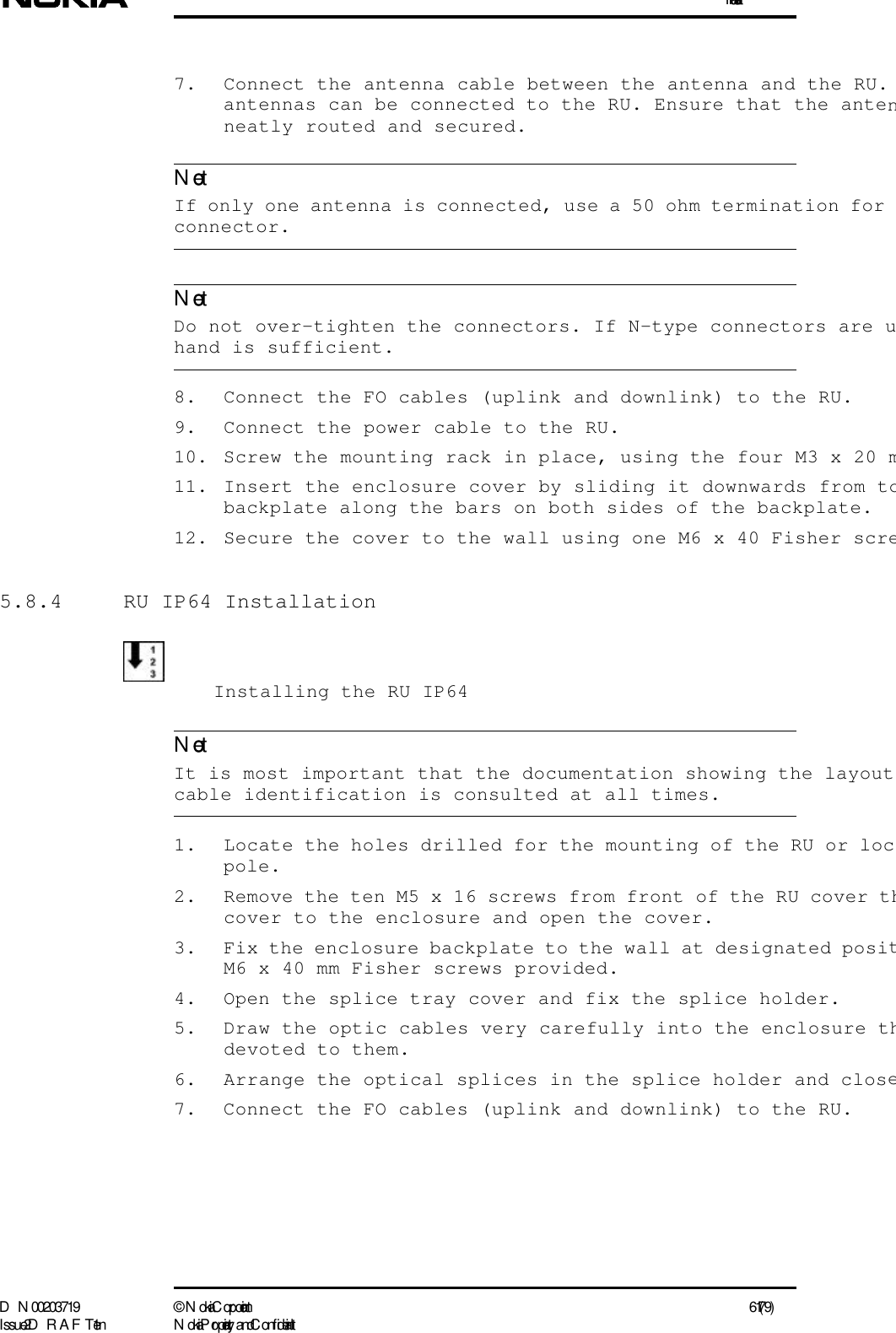 InstallationD N 00203719 ©  N okia Corporation 61 (79)I ssue 2 D RAFT 1 - en N okia Proprietary and C onf identialNoteNoteNote7. Connect the antenna cable between the antenna and the RU. antennas can be connected to the RU. Ensure that the antenneatly routed and secured.  If only one antenna is connected, use a 50 ohm termination for connector.  Do not over-tighten the connectors. If N-type connectors are uhand is sufficient.8. Connect the FO cables (uplink and downlink) to the RU.9. Connect the power cable to the RU.10. Screw the mounting rack in place, using the four M3 x 20 m11. Insert the enclosure cover by sliding it downwards from tobackplate along the bars on both sides of the backplate.12. Secure the cover to the wall using one M6 x 40 Fisher scre5.8.4  RU IP64 InstallationInstalling the RU IP64  It is most important that the documentation showing the layout cable identification is consulted at all times.1. Locate the holes drilled for the mounting of the RU or locpole.2. Remove the ten M5 x 16 screws from front of the RU cover thcover to the enclosure and open the cover.3. Fix the enclosure backplate to the wall at designated positM6 x 40 mm Fisher screws provided.4. Open the splice tray cover and fix the splice holder.5. Draw the optic cables very carefully into the enclosure thdevoted to them.6. Arrange the optical splices in the splice holder and close7. Connect the FO cables (uplink and downlink) to the RU.