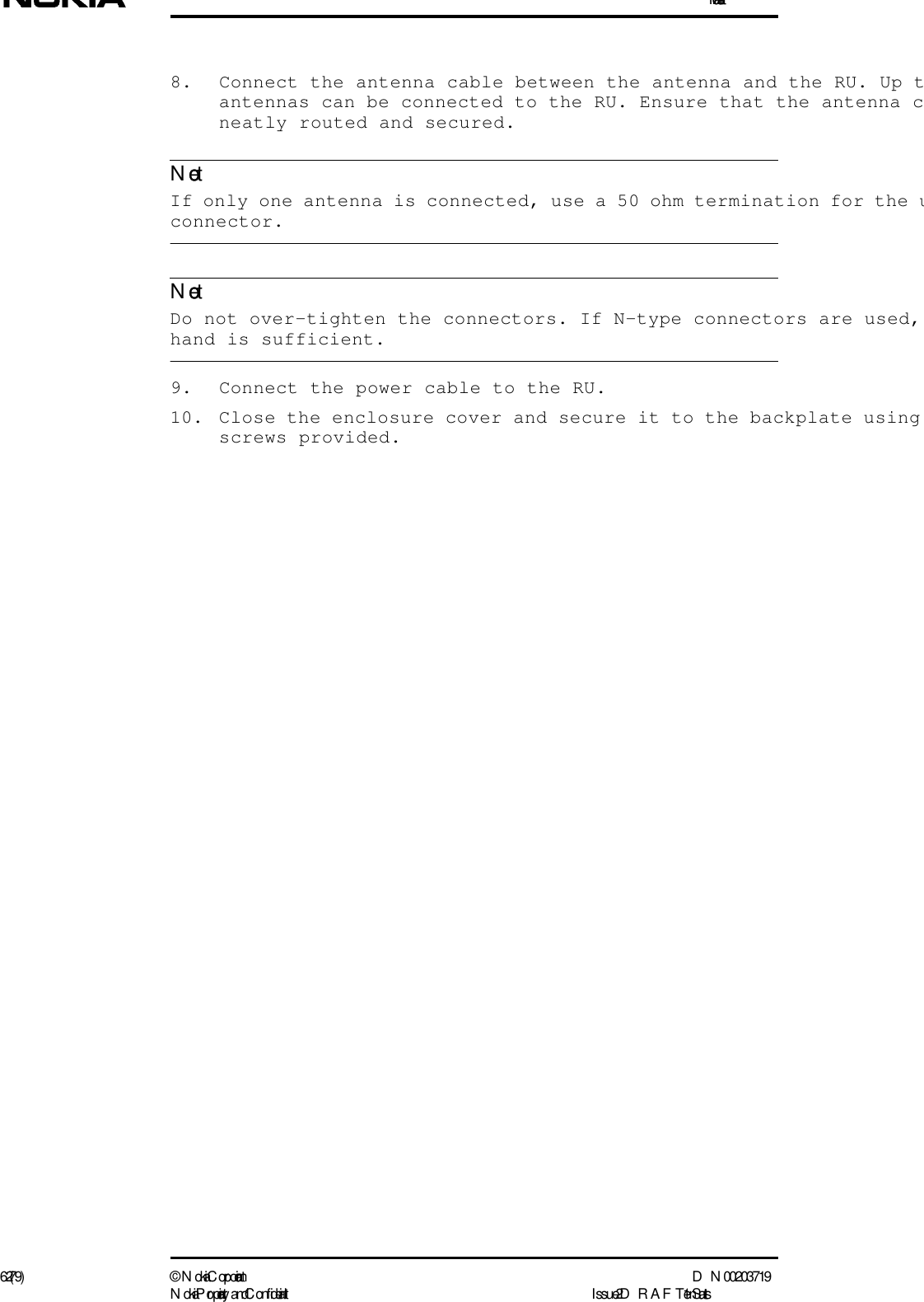 Installation62 (79) ©  N okia Corporation D N 00203719N okia Proprietary and C onf idential I ssue 2 D RAFT 1 - en StatusNoteNote8. Connect the antenna cable between the antenna and the RU. Up tantennas can be connected to the RU. Ensure that the antenna cneatly routed and secured.  If only one antenna is connected, use a 50 ohm termination for the uconnector.  Do not over-tighten the connectors. If N-type connectors are used, hand is sufficient.9. Connect the power cable to the RU.10. Close the enclosure cover and secure it to the backplate using screws provided.