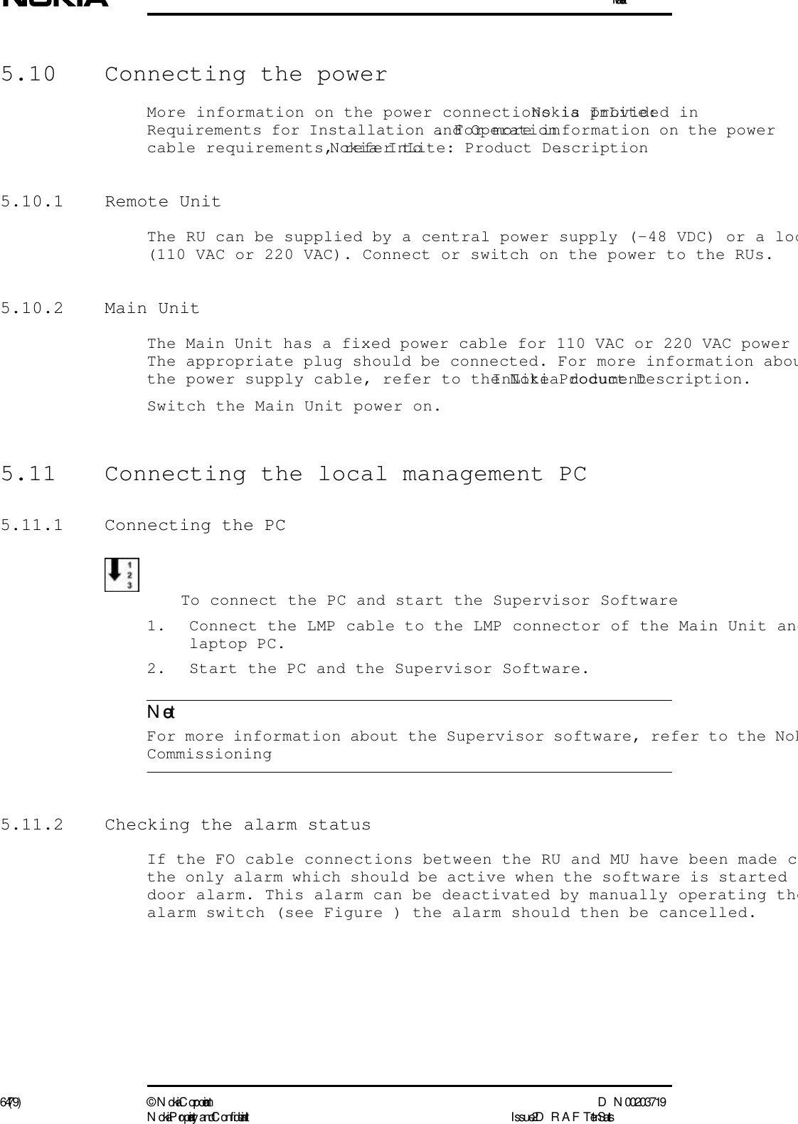 Installation64 (79) ©  N okia Corporation D N 00203719N okia Proprietary and C onf idential I ssue 2 D RAFT 1 - en StatusNote5.10  Connecting the powerMore information on the power connections is provided in Nokia InLite: Requirements for Installation and Operation. For more information on the power cable requirements, refer to Nokia InLite: Product Description.5.10.1 Remote UnitThe RU can be supplied by a central power supply (-48 VDC) or a loc(110 VAC or 220 VAC). Connect or switch on the power to the RUs.5.10.2 Main UnitThe Main Unit has a fixed power cable for 110 VAC or 220 VAC power The appropriate plug should be connected. For more information abouthe power supply cable, refer to the Nokia document InLite Product Description.Switch the Main Unit power on.5.11  Connecting the local management PC5.11.1  Connecting the PCTo connect the PC and start the Supervisor Software1. Connect the LMP cable to the LMP connector of the Main Unit andlaptop PC.2. Start the PC and the Supervisor Software.  For more information about the Supervisor software, refer to the Nok Commissioning5.11.2  Checking the alarm statusIf the FO cable connections between the RU and MU have been made cthe only alarm which should be active when the software is started door alarm. This alarm can be deactivated by manually operating thealarm switch (see Figure ) the alarm should then be cancelled.