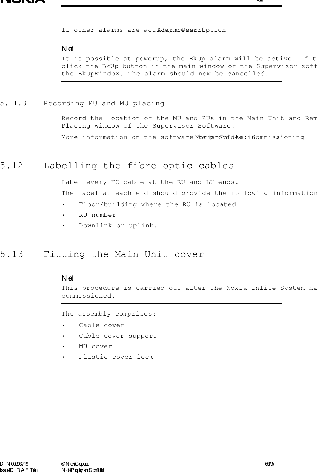 InstallationD N 00203719 ©  N okia Corporation 65 (79)I ssue 2 D RAFT 1 - en N okia Proprietary and C onf identialNoteNoteIf other alarms are active, refer to Alarm Description.   It is possible at powerup, the BkUp alarm will be active. If tclick the BkUp button in the main window of the Supervisor soffthe BkUpwindow. The alarm should now be cancelled.5.11.3  Recording RU and MU placingRecord the location of the MU and RUs in the Main Unit and RemPlacing window of the Supervisor Software.More information on the software is provided in Nokia InLite: Commissioning.5.12  Labelling the fibre optic cablesLabel every FO cable at the RU and LU ends.The label at each end should provide the following information• Floor/building where the RU is located• RU number• Downlink or uplink.5.13  Fitting the Main Unit cover  This procedure is carried out after the Nokia Inlite System hacommissioned.The assembly comprises:• Cable cover• Cable cover support• MU cover• Plastic cover lock