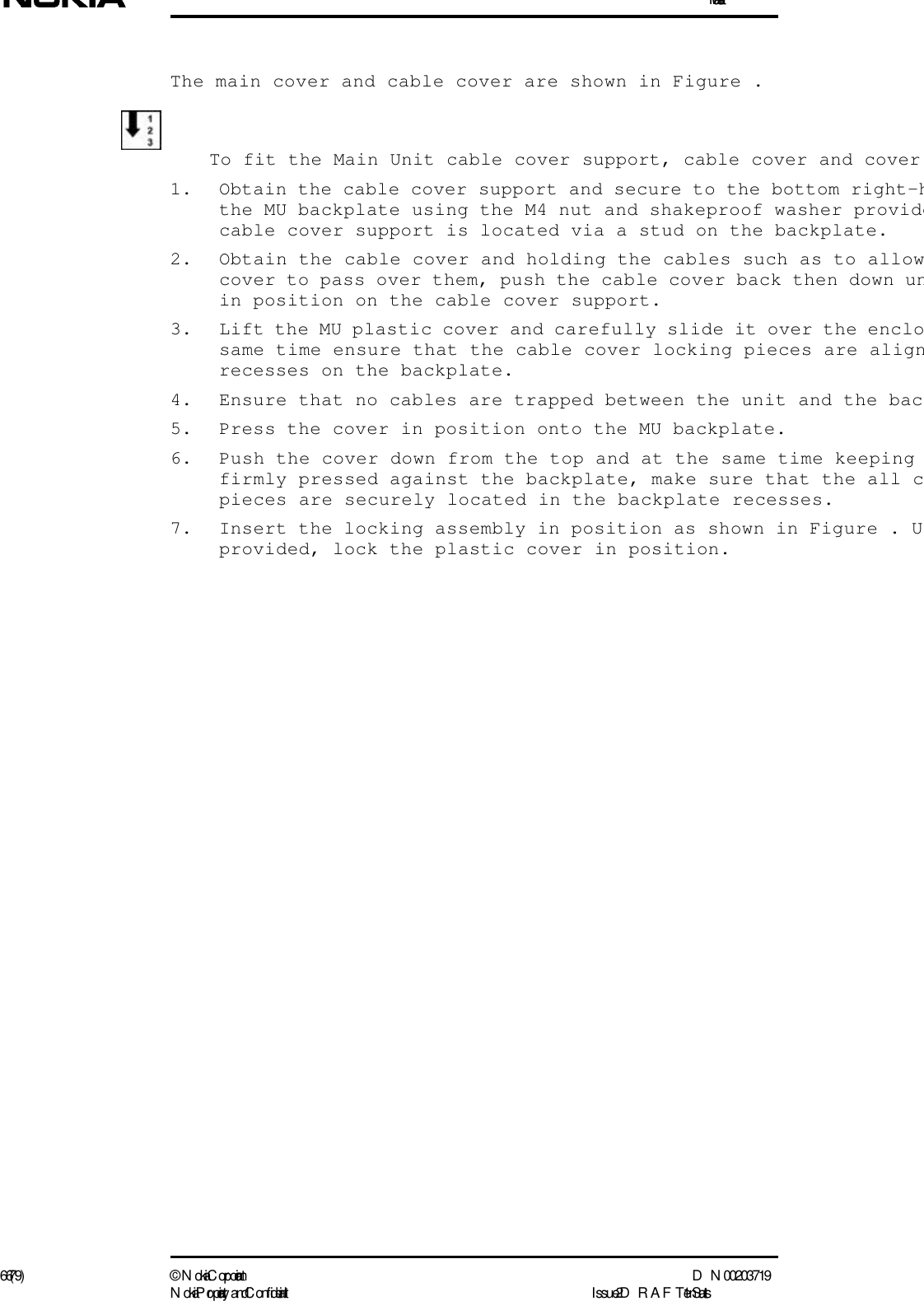 Installation66 (79) ©  N okia Corporation D N 00203719N okia Proprietary and C onf idential I ssue 2 D RAFT 1 - en StatusThe main cover and cable cover are shown in Figure .To fit the Main Unit cable cover support, cable cover and cover1. Obtain the cable cover support and secure to the bottom right-hthe MU backplate using the M4 nut and shakeproof washer providecable cover support is located via a stud on the backplate.2. Obtain the cable cover and holding the cables such as to allowcover to pass over them, push the cable cover back then down unin position on the cable cover support.3. Lift the MU plastic cover and carefully slide it over the enclosame time ensure that the cable cover locking pieces are alignrecesses on the backplate.4. Ensure that no cables are trapped between the unit and the bac5. Press the cover in position onto the MU backplate.6. Push the cover down from the top and at the same time keeping firmly pressed against the backplate, make sure that the all cpieces are securely located in the backplate recesses.7. Insert the locking assembly in position as shown in Figure . Uprovided, lock the plastic cover in position.