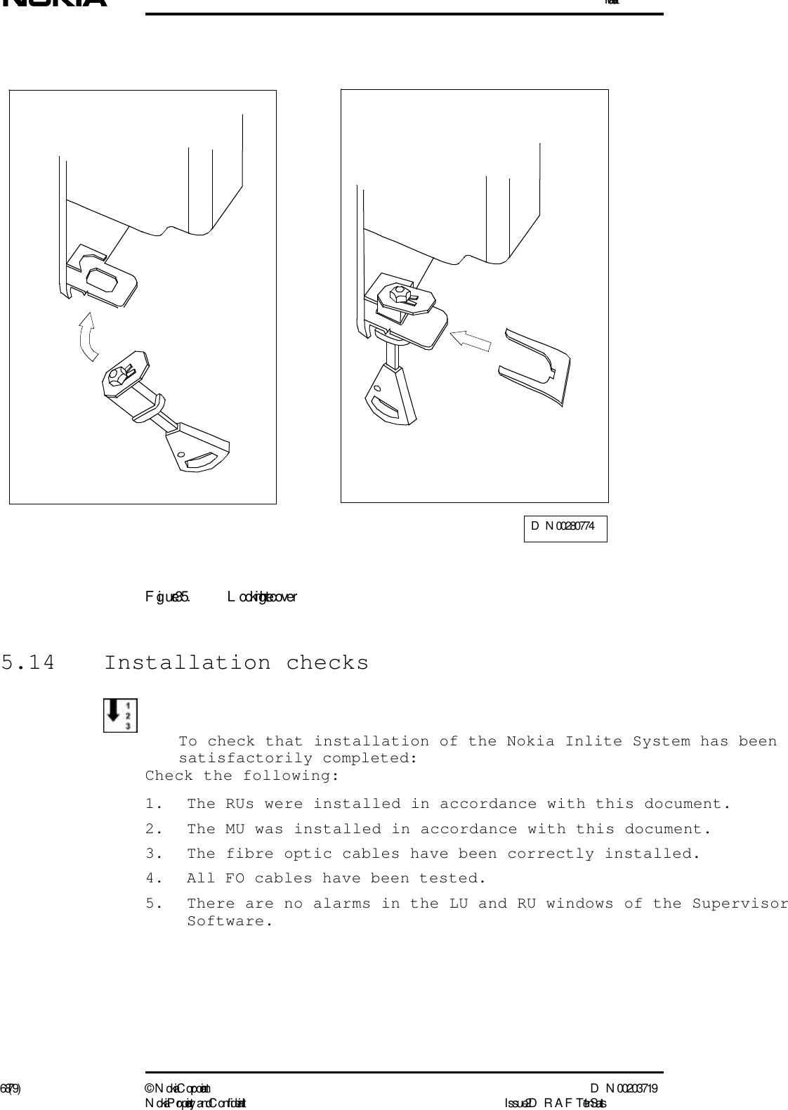 Installation68 (79) ©  N okia Corporation D N 00203719N okia Proprietary and C onf idential I ssue 2 D RAFT 1 - en StatusFigure 35. L ocking the cover5.14 Installation checksTo check that installation of the Nokia Inlite System has been satisfactorily completed:Check the following:1. The RUs were installed in accordance with this document.2. The MU was installed in accordance with this document.3. The fibre optic cables have been correctly installed.4. All FO cables have been tested.5. There are no alarms in the LU and RU windows of the SupervisorSoftware.D N 00280774