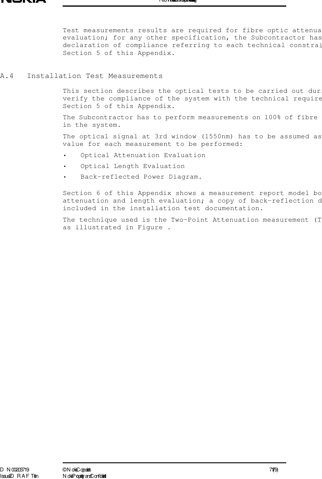 T echnical instructions for optic fibre installation testingD N 00203719 ©  N okia Corporation 71 (79)I ssue 2 D RAFT 1 - en N okia Proprietary and C onf identialTest measurements results are required for fibre optic attenuaevaluation; for any other specification, the Subcontractor hasdeclaration of compliance referring to each technical constraiSection 5 of this Appendix.A.4  Installation Test MeasurementsThis section describes the optical tests to be carried out duriverify the compliance of the system with the technical requireSection 5 of this Appendix.The Subcontractor has to perform measurements on 100% of fibre in the system.The optical signal at 3rd window (1550nm) has to be assumed as value for each measurement to be performed:• Optical Attenuation Evaluation• Optical Length Evaluation• Back-reflected Power Diagram.Section 6 of this Appendix shows a measurement report model boattenuation and length evaluation; a copy of back-reflection dincluded in the installation test documentation.The technique used is the Two-Point Attenuation measurement (Tas illustrated in Figure .